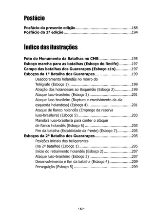 • 11 •
Posfácio
Posfácio da presente edição...................................................188
Posfácio da 2ª edição..............................................................194
Índice das ilustrações
Foto do Monumento da Batalhas no CMB..............................195
Esboço marcha para as batalhas (Esboço do Recife)............197
Campo das batalhas dos Guararapes (Esboço s/n)...............197
Esboços da 1ª Batalha dos Guararapes..................................199
Desdobramento holandês no morro do
Telégrafo (Esboço 1).........................................................199
Atração dos holandeses ao Boqueirão (Esboço 2)................199
Ataque luso-brasileiro (Esboço 3).......................................201
Ataque luso-brasileiro (Ruptura e envolvimento da ala
esquerda holandesa) (Esboço 4)........................................201
Ataque de flanco holandês (Emprego da reserva
luso-brasileira) (Esboço 5).................................................203
Manobra luso-brasileira para conter o ataque
de flanco holandês (Esboço 6)...........................................203
Fim da batalha (Estabilidade da frente) (Esboço 7).
.............205
Esboços da 2ª Batalha dos Guararapes..................................205
Posições iniciais dos beligerantes
(na 2ª batalha) (Esboço 1)................................................205
Início do retraimento holandês (Esboço 2)..........................207
Ataque luso-brasileiro (Esboço 3).......................................207
Desenvolvimento e fim da batalha (Esboço 4).....................209
Perseguição (Esboço 5).....................................................209
• XI •
 