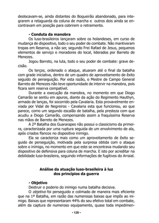 • 128 •
deslocavam-se, ainda distantes do Boqueirão abandonado, para inte-
grarem a retaguarda da coluna de marcha e outros dois ainda se en-
contravam em posição para cobrirem o retraimento.
- Conduta da manobra
Os luso-brasileiros lançaram sobre os holandeses, em curso de
mudança de dispositivo, todo o seu poder de combate. Não mantiveram
tropas em Reserva, a não ser, segundo Frei Rafael de Jesus, pequenos
elementos de serviço e moradores do local, liderados por Barreto de
Menezes.
Jogou Barreto, na luta, todo o seu poder de combate: grave de-
cisão.
Os terços, ordenado o ataque, atuaram até o final da batalha
com grade iniciativa, dentro de um quadro de aproveitamento de êxito
seguido de perseguição. Por esta razão, o Mestre de Campo General
Barreto de Menezes não teve oportunidade de intervir na manobra, pois
ficara sem reserva compatível.
Durante a execução da manobra, no momento em que Diogo
Camarão se sentiu em apuros, diante da ação do Regimento Hauthyn,
armado de lanças, foi socorrido pela Cavalaria. Esta provavelmente en-
viada por Vidal de Negreiros - Cavalaria esta que funcionou, ao que
parece, como um segundo escalão de batalha, pela presteza com que
acudiu a Diogo Camarão, compensando assim a fraquíssima Reserva
nas mãos de Barreto de Menezes.
A 2ª Batalha dos Guararapes não possui o classicismo da primei-
ra, caracterizada por uma ruptura seguida de um envolvimento de ala,
após criados flancos no dispositivo inimigo.
Ela se caracteriza mais como um aproveitamento de êxito se-
guido de perseguição, motivada pela surpresa obtida com o ataque
sobre o inimigo, no momento em que este se encontrava mudando seu
dispositivo de defensiva para coluna de marcha. E isto por acreditar na
debilidade luso-brasileira, seguindo informações de fugitivos do Arraial.
Análise da atuação luso-brasileira à luz
dos princípios da guerra
- Objetivo
Destruir o poderio do inimigo numa batalha decisiva.
O objetivo foi perseguido e colimado de maneira mais eficiente
que na 1ª Batalha, em razão das numerosas baixas que impôs ao ini-
migo. Baixas que representaram 44% do seu efetivo total em combate,
além da captura de numeroso equipamento, quase toda impedimen-
 