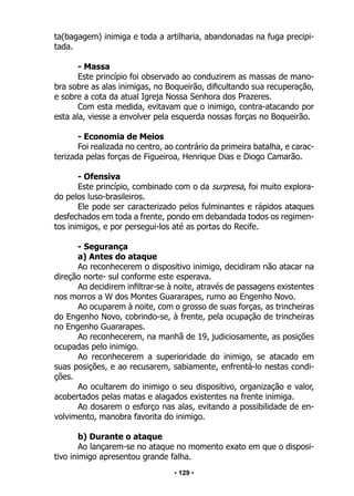 • 129 •
ta(bagagem) inimiga e toda a artilharia, abandonadas na fuga precipi-
tada.
- Massa
Este princípio foi observado ao conduzirem as massas de mano-
bra sobre as alas inimigas, no Boqueirão, dificultando sua recuperação,
e sobre a cota da atual Igreja Nossa Senhora dos Prazeres.
Com esta medida, evitavam que o inimigo, contra-atacando por
esta ala, viesse a envolver pela esquerda nossas forças no Boqueirão.
- Economia de Meios
Foi realizada no centro, ao contrário da primeira batalha, e carac-
terizada pelas forças de Figueiroa, Henrique Dias e Diogo Camarão.
- Ofensiva
Este princípio, combinado com o da surpresa, foi muito explora-
do pelos luso-brasileiros.
Ele pode ser caracterizado pelos fulminantes e rápidos ataques
desfechados em toda a frente, pondo em debandada todos os regimen-
tos inimigos, e por persegui-los até as portas do Recife.
- Segurança
a) Antes do ataque
Ao reconhecerem o dispositivo inimigo, decidiram não atacar na
direção norte- sul conforme este esperava.
Ao decidirem infiltrar-se à noite, através de passagens existentes
nos morros a W dos Montes Guararapes, rumo ao Engenho Novo.
Ao ocuparem à noite, com o grosso de suas forças, as trincheiras
do Engenho Novo, cobrindo-se, à frente, pela ocupação de trincheiras
no Engenho Guararapes.
Ao reconhecerem, na manhã de 19, judiciosamente, as posições
ocupadas pelo inimigo.
Ao reconhecerem a superioridade do inimigo, se atacado em
suas posições, e ao recusarem, sabiamente, enfrentá-lo nestas condi-
ções.
Ao ocultarem do inimigo o seu dispositivo, organização e valor,
acobertados pelas matas e alagados existentes na frente inimiga.
Ao dosarem o esforço nas alas, evitando a possibilidade de en-
volvimento, manobra favorita do inimigo.
b) Durante o ataque
Ao lançarem-se no ataque no momento exato em que o disposi-
tivo inimigo apresentou grande falha.
 