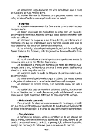 • 130 •
Ao socorrerem Diogo Camarão em séria dificuldade, com a tropa
de Cavalaria do Cap Antônio Silva.
Ao manter Barreto de Menezes uma pequena reserva em sua
mão, sendo a Cavalaria uma espécie de reserva móvel.
- Surpresa
Ao apresentarem-se no sul dos Guararapes quando eram espera-
dos pelo norte.
Ao darem impressão aos holandeses de estar com um fraco dis-
positivo para o combate, fazendo com que estes decidissem retrair sem
maiores cuidados.
Ao atacarem de surpresa, e em toda a frente, os holandeses no
momento em que se organizavam para marchar, crendo eles que os
luso-brasileiros não ousariam semelhante empresa.
Ao ser o inimigo atacado pela retaguarda, no local da atual Igreja
Nossa Senhora dos Prazeres, pelo Sargento-Mor Antônio Dias Cardoso.
- Manobra
Ao reunirem e deslocarem com presteza e rapidez sua massa de
manobra para a área dos Montes Guararapes.
Ao deslocarem a massa de manobra do norte dos Montes Gua-
rarapes para o sul, infiltrando-se durante à noite pelos desfiladeiros
situados a oeste daqueles montes.
Ao lançarem ainda na noite de 18 para 19, partidas sobre o dis-
positivo inimigo.
Ao tomarem o dispositivo de ataque a coberto das matas abertas
e alagados situados a sul e a sudoeste dos Montes Guararapes.
Ao atacarem ao mesmo tempo, e no momento exato, em toda a
frente.
Ao operar cada peça de manobra, durante a batalha, atacando em
todas as direções, ora recuando, hora avançando, estabelecendo a maior
confusão no rígido dispositivo defensivo de cada regimento inimigo.
- Unidade de comando
Este princípio foi observado até o momento do ataque, ocasião
em que foi descentralizado por imposição do quadro de aproveitamento
de êxito e de perseguição, e a cargo de cada comandante subordinado.
- Simplicidade
A manobra foi simples, vindo a constituir-se de um ataque em
toda a frente, com um esforço mais acentuado nas alas, dentro de um
quadro de aproveitamento de êxito e perseguição sobre o dispositivo
inimigo em mudança de defensiva para o de coluna de marcha.
 