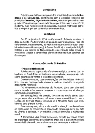 • 131 •
Comentário
O judicioso e brilhante emprego dos princípios de guerra da Sur-
presa e da Segurança, combinados com a aplicação eficiente dos
princípios Ofensiva, 0bjetivo e Manobra, tornaram possível esta se-
gunda vitória de um pequeno exército de patriotas, sobre um exército
moderno, mais numeroso e bem equipado, mas sem motivação patrió-
tica e religiosa, por ser constituído de mercenários.
Conclusão
Em 25 de janeiro de 1654, na Campina do Taborda, na atual ci-
dade do Recife- PE, tiveram fim 30 anos de guerra holandesa. Para isto
contribuíram, decisivamente, as vitórias da doutrina militar luso- brasi-
leira dos Montes Guararapes,( A Guerra Brasílica), a serviço da Religião
Católica e do Espírito de Nacionalidade, este iniciado pelas armas no
Monte das Tabocas e consolidado gloriosamente nas duas Batalhas dos
Guararapes.
Consequências da 2ª Batalha
- Para os holandeses
Foi destruída a capacidade ofensiva estratégica terrestre dos ho-
landeses no Brasil. Estes se limitaram, daí por diante, a golpes- de- mão
sobre estâncias da Várzea e localidades do litoral.
O cerco ao Recife, base de operações dos holandeses no Brasil,
ficou cada vez mais apertado, conforme pode ser concluído do seguinte
depoimento holandês:
“O inimigo nos mantém aqui tão fechados, que a bem dizer está
com a espada sobre nossos pescoços e conserva-se nas vizinhanças
com todas as suas forças”.
Em consequência da derrota, lavraram no Recife sérias desa-
venças entre civis e militares, culminando com o recolhimento para a
Europa de diversos oficiais, incluindo-se o Almirante With, que levou
com ele dois grandes navios.
Isto veio agravar, ainda mais, a crítica situação dos holandeses
no Brasil, além de reduzir-lhes a capacidade estratégica naval por falta
de víveres e aguadas. A 1ª Batalha já havia diminuído a capacidade
naval.
A Companhia das Índias Ocidentais, privada por longo tempo
da exploração econômica do açúcar do Brasil, dia a dia caminha célere
rumo à falência e não tem mais esperanças de recuperar o Brasil.
 