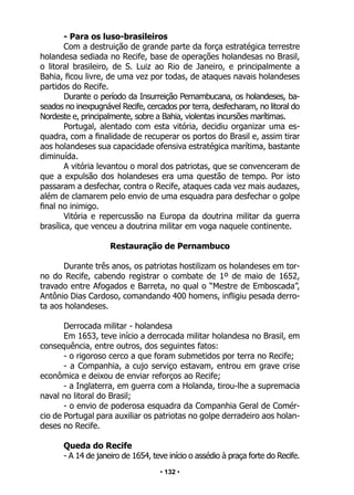 • 132 •
- Para os luso-brasileiros
Com a destruição de grande parte da força estratégica terrestre
holandesa sediada no Recife, base de operações holandesas no Brasil,
o litoral brasileiro, de S. Luiz ao Rio de Janeiro, e principalmente a
Bahia, ficou livre, de uma vez por todas, de ataques navais holandeses
partidos do Recife.
Durante o período da Insurreição Pernambucana, os holandeses, ba-
seados no inexpugnável Recife, cercados por terra, desfecharam, no litoral do
Nordeste e, principalmente, sobre a Bahia, violentas incursões marítimas.
Portugal, alentado com esta vitória, decidiu organizar uma es-
quadra, com a finalidade de recuperar os portos do Brasil e, assim tirar
aos holandeses sua capacidade ofensiva estratégica marítima, bastante
diminuída.
A vitória levantou o moral dos patriotas, que se convenceram de
que a expulsão dos holandeses era uma questão de tempo. Por isto
passaram a desfechar, contra o Recife, ataques cada vez mais audazes,
além de clamarem pelo envio de uma esquadra para desfechar o golpe
final no inimigo.
Vitória e repercussão na Europa da doutrina militar da guerra
brasílica, que venceu a doutrina militar em voga naquele continente.
Restauração de Pernambuco
Durante três anos, os patriotas hostilizam os holandeses em tor-
no do Recife, cabendo registrar o combate de 1º de maio de 1652,
travado entre Afogados e Barreta, no qual o “Mestre de Emboscada”,
Antônio Dias Cardoso, comandando 400 homens, infligiu pesada derro-
ta aos holandeses.
Derrocada militar - holandesa
Em 1653, teve início a derrocada militar holandesa no Brasil, em
consequência, entre outros, dos seguintes fatos:
- o rigoroso cerco a que foram submetidos por terra no Recife;
- a Companhia, a cujo serviço estavam, entrou em grave crise
econômica e deixou de enviar reforços ao Recife;
- a Inglaterra, em guerra com a Holanda, tirou-lhe a supremacia
naval no litoral do Brasil;
- o envio de poderosa esquadra da Companhia Geral de Comér-
cio de Portugal para auxiliar os patriotas no golpe derradeiro aos holan-
deses no Recife.
Queda do Recife
- A 14 de janeiro de 1654, teve início o assédio à praça forte do Recife.
 