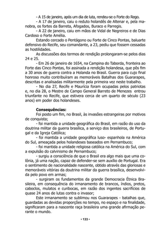 • 133 •
- A 15 de janeiro, após um dia de luta, rendeu-se o Forte do Rego.
- A 17 de janeiro, caiu o reduto holandês de Altenar e, pela ma-
nobra, os fortes da Barreta, Afogados, Buraco e Parregis.
- A 22 de janeiro, caiu em mãos de Vidal de Negreiros e de Dias
Cardoso o Forte Amélia.
Estando cercado o Pentágono ou Forte de Cinco Pontas, baluarte
defensivo do Recife, seu comandante, a 23, pediu que fossem cessadas
as hostilidades.
As discussões dos termos de rendição prolongaram-se pelos dias
24 e 25.
- Em 26 de janeiro de 1654, na Campina do Taborda, fronteira ao
Forte das Cinco Pontas, foi assinada a rendição holandesa, que pôs fim
a 30 anos de guerra contra a Holanda no Brasil. Guerra para cujo final
honroso muito contribuíram as memoráveis Batalhas dos Guararapes,
descritas e analisadas militarmente pela primeira vez neste trabalho.
- No dia 27, Recife e Maurícia foram ocupadas pelos patriotas
e, no dia 28, o Mestre de Campo General Barreto de Menezes entrou
triunfante no Recife, que estivera cerca de um quarto de século (23
anos) em poder dos holandeses.
Consequências:
Foi posto um fim, no Brasil, às invasões estrangeiras por motivos
de conquista;
- foi mantida a unidade geográfica do Brasil, em razão do uso da
doutrina militar da guerra brasílica, a serviço dos brasileiros, de Portu-
gal e da Igreja Católica;
- foi mantida a unidade geográfica luso- espanhola na América
do Sul, ameaçada pelos holandeses baseados em Pernambuco;
- foi mantida a unidade religiosa católica na América do Sul, com
a expulsão do calvinismo de Pernambuco;
- surgiu a consciência de que o Brasil era algo mais que uma co-
lônia, já uma nação, capaz de defender-se sem auxílio de Portugal. Era
o sentimento de nacionalidade nascente, obtido através das gloriosas e
memoráveis vitórias da doutrina militar da guerra brasílica, desenvolvi-
da pelo povo em armas;
- surgiram os fundamentos da grande Democracia Étnica Bra-
sileira, em consequência do irmanamento de brancos, índios, pretos,
caboclos, mulatos e curibocas, em razão dos ingentes sacrifícios de
quase 24 anos de lutas contra o invasor;
Este irmanamento se sublimou nos Guararapes - batalhas que,
guardadas as devidas proporções no tempo, no espaço e na finalidade,
significaram para a nascente raça brasileira uma grande afirmação pe-
rante o mundo.
 