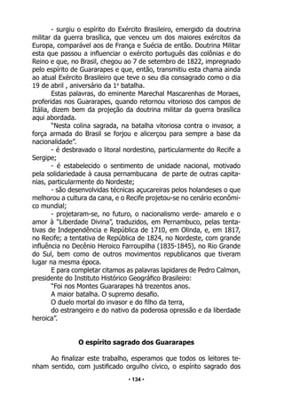 • 134 •
- surgiu o espírito do Exército Brasileiro, emergido da doutrina
militar da guerra brasílica, que venceu um dos maiores exércitos da
Europa, comparável aos de França e Suécia de então. Doutrina Militar
esta que passou a influenciar o exército português das colônias e do
Reino e que, no Brasil, chegou ao 7 de setembro de 1822, impregnado
pelo espírito de Guararapes e que, então, transmitiu esta chama ainda
ao atual Exército Brasileiro que teve o seu dia consagrado como o dia
19 de abril , aniversário da 1a
batalha.
Estas palavras, do eminente Marechal Mascarenhas de Moraes,
proferidas nos Guararapes, quando retornou vitorioso dos campos de
Itália, dizem bem da projeção da doutrina militar da guerra brasílica
aqui abordada.
“Nesta colina sagrada, na batalha vitoriosa contra o invasor, a
força armada do Brasil se forjou e alicerçou para sempre a base da
nacionalidade”.
- é desbravado o litoral nordestino, particularmente do Recife a
Sergipe;
- é estabelecido o sentimento de unidade nacional, motivado
pela solidariedade à causa pernambucana de parte de outras capita-
nias, particularmente do Nordeste;
- são desenvolvidas técnicas açucareiras pelos holandeses o que
melhorou a cultura da cana, e o Recife projetou-se no cenário econômi-
co mundial;
- projetaram-se, no futuro, o nacionalismo verde- amarelo e o
amor à “Liberdade Divina”, traduzidos, em Pernambuco, pelas tenta-
tivas de Independência e República de 1710, em Olinda, e, em 1817,
no Recife; a tentativa de República de 1824, no Nordeste, com grande
influência no Decênio Heroico Farroupilha (1835-1845), no Rio Grande
do Sul, bem como de outros movimentos republicanos que tiveram
lugar na mesma época.
E para completar citamos as palavras lapidares de Pedro Calmon,
presidente do Instituto Histórico Geográfico Brasileiro:
“Foi nos Montes Guararapes há trezentos anos.
A maior batalha. O supremo desafio.
O duelo mortal do invasor e do filho da terra,
do estrangeiro e do nativo da poderosa opressão e da liberdade
heroica”.
O espírito sagrado dos Guararapes
Ao finalizar este trabalho, esperamos que todos os leitores te-
nham sentido, com justificado orgulho cívico, o espírito sagrado dos
 