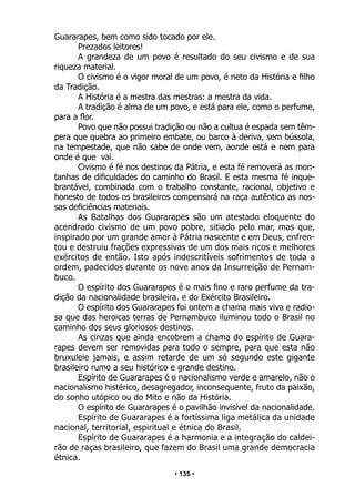 • 135 •
Guararapes, bem como sido tocado por ele.
Prezados leitores!
A grandeza de um povo é resultado do seu civismo e de sua
riqueza material.
O civismo é o vigor moral de um povo, é neto da História e filho
da Tradição.
A História é a mestra das mestras: a mestra da vida.
A tradição é alma de um povo, e está para ele, como o perfume,
para a flor.
Povo que não possui tradição ou não a cultua é espada sem têm-
pera que quebra ao primeiro embate, ou barco à deriva, sem bússola,
na tempestade, que não sabe de onde vem, aonde está e nem para
onde é que vai.
Civismo é fé nos destinos da Pátria, e esta fé removerá as mon-
tanhas de dificuldades do caminho do Brasil. E esta mesma fé inque-
brantável, combinada com o trabalho constante, racional, objetivo e
honesto de todos os brasileiros compensará na raça autêntica as nos-
sas deficiências materiais.
As Batalhas dos Guararapes são um atestado eloquente do
acendrado civismo de um povo pobre, sitiado pelo mar, mas que,
inspirado por um grande amor à Pátria nascente e em Deus, enfren-
tou e destruiu frações expressivas de um dos mais ricos e melhores
exércitos de então. Isto após indescritíveis sofrimentos de toda a
ordem, padecidos durante os nove anos da Insurreição de Pernam-
buco.
O espírito dos Guararapes é o mais fino e raro perfume da tra-
dição da nacionalidade brasileira. e do Exército Brasileiro.
O espírito dos Guararapes foi ontem a chama mais viva e radio-
sa que das heroicas terras de Pernambuco iluminou todo o Brasil no
caminho dos seus gloriosos destinos.
As cinzas que ainda encobrem a chama do espírito de Guara-
rapes devem ser removidas para todo o sempre, para que esta não
bruxuleie jamais, e assim retarde de um só segundo este gigante
brasileiro rumo a seu histórico e grande destino.
Espírito de Guararapes é o nacionalismo verde e amarelo, não o
nacionalismo histérico, desagregador, inconsequente, fruto da paixão,
do sonho utópico ou do Mito e não da História.
O espírito de Guararapes é o pavilhão invisível da nacionalidade.
Espírito de Guararapes é a fortíssima liga metálica da unidade
nacional, territorial, espiritual e étnica do Brasil.
Espírito de Guararapes é a harmonia e a integração do caldei-
rão de raças brasileiro, que fazem do Brasil uma grande democracia
étnica.
 