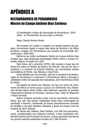 • 136 •
APÊNDICE A
RESTAURADORES DE PERNAMBUCO
Mestre de Campo Antônio Dias Cardoso
(O estrategista e tático da Insurreição de Pernambuco, 1645-
1654, no Tricentenário da sua morte no Recife)
Major Cláudio Moreira Bento
Me ocuparei em ajudar a resgatar um grande patriota do pas-
sado, intimamente ligado à origem das ideias de Exército e de Pátria
brasileira, surgidas em Pernambuco, por ocasião da Insurreição Per-
nambucana, 1648-1654.
Refiro-me ao militar profissional, Mestre de Campo Antônio Dias
Cardoso que, após destacada participação militar contra o invasor ho-
landês, faleceu no Recife em 1670.
Este bravo, até o presente (1970), não ocupara o lugar que de
direito lhe cabia na História do Brasil e do Exército. Isto por ter sido o
arquiteto e o condutor do Exército Patriota, nas memoráveis vitórias
nas batalhas de Monte das Tabocas e Casa Forte.
Estas batalhas por ele vencidas, abriram a campanha da Restau-
ração de Pernambuco e mostraram a Pernambuco, Bahia e Portugal a
viabilidade militar da expulsão dos holandeses, sem interferência direta
do último.
Na batalha do Monte das Tabocas, em que um sonho de senti-
mento de Pátria se tornou pouco a pouco um sentimento real, fortale-
cido através dessa vitória militar, dela estiveram ausentes os grandes
restauradores Barreto de Menezes, Henrique Dias, Vidal de Negreiros
e Filipe Camarão.
Esteve presente somente o líder civil do movimento, Fernandes
Vieira, que, por não possuir habilitação militar, ficou encarregado de
comandar a Reserva, constituída de bravos pernambucanos armados
de bordões e de paus tostados utilizados à guisa de chuços (vara de
madeira de até 6 metros).
No Monte das Tabocas, Dias Cardoso, com 900 civis pernambu-
canos, transformados num pequeno exército, e bem conduzidos mili-
tarmente dentro dos Princípios de Guerra, venceu apreciável parcela de
um grande exército profissional europeu de 1.500 homens.
 