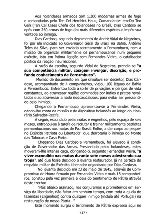 • 137 •
Aos holandeses armados com 1.200 modernas armas de fogo
e comandados pelo Ten Cel Hendrick Haus, Comandante- em-Do Ten
Gen (Ten Cel Claes Chefe dos holandeses no Brasil, Dias Cardoso se
opôs com 250 armas de fogo das mais diferentes espécies e impôs sua
vontade ao inimigo.
Dias Cardoso, segundo depoimento de André Vidal de Negreiros,
foi por ele indicado ao Governador Geral do Brasil na Bahia, Antônio
Teles da Silva, para ser enviado secretamente a Pernambuco, com a
missão de organizar militarmente os pernambucanos num pequeno
exército, isto em íntima ligação com Fernandes Vieira, o catalisador
político da reação insurrecional.
A razão da escolha, segundo Vidal de Negreiros, prendia-se “a
sua competência militar, coragem invulgar, discrição, e pro-
fundo conhecimento de Pernambuco”.
Munido de documento em que simulava ser desertor, Dias Car-
doso, acompanhado de 4 companheiros, viajou 160 léguas da Bahia
a Pernambuco. Enfrentou toda a sorte de privações e perigos de vida
constantes, ao atravessar regiões dominadas por índios e pretos revol-
tados e ao atravessar a nado rios caudalosos, para evitar ser pressenti-
do pelo inimigo.
Chegando a Pernambuco, apresentou-se a Fernandes Vieira,
dando-lhe conta da missão e do dispositivo holandês ao longo do itine-
rário Salvador-Recife.
A seguir, escondido pelas matas e engenhos, pelo espaço de seis
meses, entregou-se à tarefa de recrutar e treinar militarmente patriotas
pernambucanos nas matas de Pau Brasil. Enfim, a dar corpo ao peque-
no Exército Patriota ou Libertador que derrotaria o inimigo do Monte
das Tabocas e Casa Forte.
Chegando Dias Cardoso a Pernambuco, foi elevado à condi-
ção de Governador das Armas. Pressentido pelos holandeses, estes
moveram-lhe intensa caça, obrigando-o, segundo Fernandes Vieira, “a
viver escondido nas matas durante sete meses adestrando sua
tropa”, até que fosse decidido o levante restaurador, já na certeza do
respaldo militar do Exército Libertador organizado por Dias Cardoso.
No levante decidido em 23 de maio de 1645, através de Com-
promisso de Honra firmado por Fernandes Vieira e mais 18 companhei-
ros, constou pela vez primeira a ideia do Sentimento de Pátria através
deste trecho:
“Nós abaixo assinado, nos conjuramos e prometemos em ser-
viço da liberdade, não faltar em nenhum tempo, com toda a ajuda de
fazendas (Engenhos) contra qualquer inimigo (incluía até Portugal) na
restauração de nossa Pátria...”
Este momento surgiu o Sentimento de Pátria expresso aqui no
 
