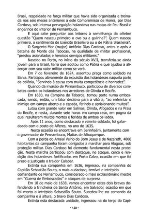 • 138 •
Brasil, respaldado na força militar que havia sido organizada e treina-
da nos seis meses anteriores a este Compromisso de Honra, por Dias
Cardoso, sob intensa perseguição holandesa nas matas de Pau Brasil e
engenhos do interior de Pernambuco.
E aqui cabe perguntar aos leitores à semelhança da célebre
questão “Quem nasceu primeiro o ovo ou a galinha?”. Quem nasceu
primeiro, o sentimento de Exército Brasileiro ou o de Pátria Brasileira?.
O Sargento-Mor (major) Antônio Dias Cardoso, antes e após a
batalha do Monte das Tabocas, na qualidade de militar profissional,
“prestou assinalados e heroicos serviços militares.”
Nascido no Porto, no início do século XVII, transferiu-se ainda
jovem para o Brasil, terra que adotou como Pátria e que ajudou a ali-
cerçar com seu valor militar como se verá.
Em 7 de fevereiro de 1624, assentou praça como soldado na
Bahia. Participou ativamente da expulsão dos holandeses naquela parte
da colônia, “Servindo à causa com muita competência e honradez”.
Quando da invasão de Pernambuco, participou de diversos com-
bates contra os holandeses nos arredores de Olinda e Recife.
Em 1630, na Campina do Taborda, tomou parte numa embos-
cada, sendo, então, um fator decisivo para a vitória, “ao enfrentar o
inimigo em campo aberto e a espada, ferindo e aprisionando muitos”.
Lutou com grande valor em Salinas, Olinda, Afogados e na Praia
do Recife, e nesta, durante sete horas em campo raso, em pugna da
qual resultaram muitos mortos e feridos de ambos os lados.
Após 11 anos, como destacado e valente soldado, foi galar-
doado com o posto de Alferes, no ano de 1635.
Nesta ocasião se encontrava em Serinhaém, juntamente com
o governador de Pernambuco, Matias de Albuquerque.
Com a perda do Arraial Velho do Bom Jesus e de Nazareth, 4000
habitantes da campanha foram obrigados a marchar para Alagoas, sob
proteção militar. Dias Cardoso foi elemento fundamental nesta prote-
ção. Nesta marcha participou com destaque, no ataque, cerco e ren-
dição dos holandeses fortificados em Porto Calvo, ocasião em que foi
preso e justiçado o traidor Calabar.
Extinta sua companhia em 1636, ingressou na companhia do
Capitão Sebastião Souto, o mais audacioso, temível e intrépido
comandante de Pernambuco, considerado o mais extraordinário mestre
em “Guerra de Emboscadas” e ataques de surpresa.
Em 18 de maio de 1638, vamos encontrar estes dois bravos de-
fendendo a trincheira de Santo Antônio, em Salvador, ocasião em que
foi morto o intrépido Sebastião Souto. Sucedeu-lhe no comando da
companhia e à altura, o bravo Dias Cardoso.
Extinta esta destacada unidade, ingressou na do terço do Capi-
 