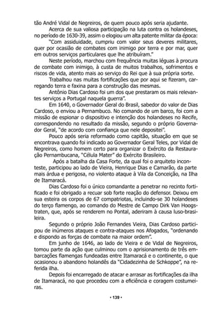 • 139 •
tão André Vidal de Negreiros, de quem pouco após seria ajudante.
Acerca de sua valiosa participação na luta contra os holandeses,
no período de 1630-39, assim o elogiou um alta patente militar da época:
“Com assiduidade, cumpriu com valor seus deveres militares,
quer por ocasião de combates com inimigo por terra e por mar, quer
em outros serviços particulares que lhe atribuíram.”
Neste período, marchou com frequência muitas léguas à procura
de combate com inimigo, à custa de muitos trabalhos, sofrimentos e
riscos de vida, atento mais ao serviço do Rei que à sua própria sorte.
Trabalhou nas muitas fortificações que por aqui se fizeram, car-
regando terra e faxina para a construção das mesmas.
Antônio Dias Cardoso foi um dos que prestaram os mais relevan-
tes serviços a Portugal naquela guerra”.
Em 1640, o Governador Geral do Brasil, sabedor do valor de Dias
Cardoso, o enviou a Pernambuco. No comando de um barco, foi com a
missão de espionar o dispositivo e intenção dos holandeses no Recife,
correspondendo no resultado da missão, segundo o próprio Governa-
dor Geral, “de acordo com confiança que nele depositei”.
Pouco após seria reformado como capitão, situação em que se
encontrava quando foi indicado ao Governador Geral Teles, por Vidal de
Negreiros, como homem certo para organizar o Exército da Restaura-
ção Pernambucana, “Célula Mater” do Exército Brasileiro.
Após a batalha da Casa Forte, da qual foi o arquiteto incon-
teste, participou ao lado de Vieira, Henrique Dias e Camarão, da parte
mais árdua e perigosa, no violento ataque à Vila da Conceição, na Ilha
de Itamaracá.
Dias Cardoso foi o único comandante a penetrar no recinto forti-
ficado e foi obrigado a recuar sob forte reação do defensor. Deixou em
sua esteira os corpos de 67 compatriotas, incluindo-se 30 holandeses
do terço flamengo, ao comando do Mestre de Campo Dirk Van Hoogs-
traten, que, após se renderem no Pontal, aderiram à causa luso-brasi-
leira.
Segundo o próprio João Fernandes Vieira, Dias Cardoso partici-
pou de inúmeros ataques e contra-ataques nos Afogados, “ordenando
e dispondo as forças de combate na maior ordem”.
Em junho de 1646, ao lado de Vieira e de Vidal de Negreiros,
tomou parte da ação que culminou com o aprisionamento de três em-
barcações flamengas fundeadas entre Itamaracá e o continente, o que
ocasionou o abandono holandês da “Cidadezinha de Schkoppe”, na re-
ferida ilha.
Depois foi encarregado de atacar e arrasar as fortificações da ilha
de Itamaracá, no que procedeu com a eficiência e coragem costumei-
ras.
 