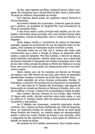 • 140 •
Da ilha, após ingentes sacrifícios, utilizando barcos, batéis e jan-
gadas, fez transportar para o Arraial Novo do Bom Jesus e outros sítios
18 peças de artilharia conquistadas ao inimigo.
Com algumas destas peças, ele organizou redutos fronteiros à
ilha de Itamaracá.
Na primeira batalha dos Guararapes, coube-lhe papel de desta-
que e decisivo, na qualidade de Sargento-Mor (sub-comandante) do
Terço de Fernandes Vieira.
A este terço coube a parte principal nesta batalha, por ter con-
duzido o fulminante ataque principal, com uma manobra frontal, sobre
os holandeses, através do Boqueirão, entre o monte do Oitizeiro e os
Alagados.
Deste ataque resultou o rompimento do grosso do dispositivo
holandês, seguido de envolvimento de sua ala esquerda sobre os Ala-
gados, onde centenas de holandeses vieram encontrar a morte.
Fernandes Vieira era um líder civil e, embora não exista nada
reconhecendo que o plano e direção do ataque no Boqueirão tenha
estado a cargo do Sargento- Mor Dias Cardoso, é fácil de se deduzir,
pelos brilhantes antecedentes militares deste bravo, que a destruição
do Exército Holandês no Boqueirão dos Montes Guararapes teve o selo
de seu valor militar, provado de sobejo no Monte das Tabocas e na Casa
Forte, bem como de outras ações que relacionamos antes e nos referi-
remos a seguir.
Neste mesmo ano, ele foi mandado por Barreto de Menezes
até Igaraçu, com 200 homens do seu terço, para retirar de plantações
abandonadas mandioca necessária ao Arraial Novo do Bom Jesus.
Nesta expedição ele armou diversas emboscadas. Prendeu 33
holandeses, e queimou três lanchas que lhe disputavam os mandiocais.
Um mês antes da 2ª Batalha dos Guararapes, este gigante da
Restauração foi enviado por Barreto de Menezes à Paraíba, com a mis-
são de distrair o inimigo e destruir-lhe as plantações e tropas de gado.
Dias Cardoso retornou vitorioso de sua missão, após marchar
25 léguas pelo sertão, abrindo caminhos novos pelas matas, e com
um saldo de 11 inimigos mortos, além de copiosa presa de guerra em
armamento e suprimentos.
Na 2ª Batalha dos Guararapes, coube-lhe importante missão:
combinar com o ataque de flanco desfechado por Vidal de Negreiros,
sobre um regimento inimigo em posição nas alturas da atual Igreja
Nossa Senhora dos Prazeres, um violento ataque de desorganização,
levado a efeito por troços (frações de terços) a seu comando, sobre
a retaguarda do dito regimento inimigo e duas peças de artilharia em
posição no monte da Igreja.
No contexto de uma batalha convencional, Dias Cardoso empre-
 