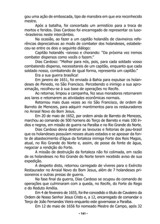 • 141 •
gou uma ação de emboscada, tipo de manobra em que era reconhecido
mestre.
Após a batalha, foi concertado um armistício para a troca de
mortos e feridos. Dias Cardoso foi encarregado de representar os luso-
-brasileiros neste intercâmbio.
Na ocasião, ao fazer a um capitão holandês de clavineiros refe-
rências depreciativas ao modo de combater dos holandeses, estabele-
ceu-se entre os dois o seguinte diálogo:
Capitão holandês -raivoso e chorando: “Da próxima vez iremos
combater dispersos como vocês o fazem.”
Dias Cardoso: “Melhor para nós, pois, para cada soldado vosso
combatendo disperso, necessitareis de um capitão, enquanto que cada
soldado nosso, combatendo de igual forma, representa um capitão.”
Era a sua guerra brasílica!
Em janeiro de 1651, foi enviado à Bahia para expulsar os holan-
deses de Penedo, no São Francisco. Percebendo o inimigo a sua apro-
ximação, recolheu-se à sua base de operações no Recife.
Ao retornar, limpou a campanha, fez seus moradores retornarem
aos lares e retomarem as atividades econômicas normais.
Retornou mais duas vezes ao rio São Francisco, de ordem de
Barreto de Menezes, para adquirir mantimentos para os restauradores
no Arraial Novo do Bom Jesus.
Em 20 de maio de 1652, por ordem ainda de Barreto de Menezes,
marchou ao comando de 500 homens do Terço de Barreto e mais 100 ín-
dios e negros, em missão de guerra na Paraíba e no Rio Grande do Norte.
Dias Cardoso devia destruir as lavouras e feitorias de pau-brasil
que os holandeses possuíam nesses atuais estados e se apossar da fon-
te de abastecimento d’água da fortaleza inimiga Forte dos Reis Magos,
atual, no Rio Grande do Norte e, assim, de posse da fonte de água,
negociar a rendição do Forte.
A missão de destruição da fortaleza não foi colimada, em razão
de os holandeses no Rio Grande do Norte terem recebido aviso de sua
expedição.
A despeito disto, retornou carregado de víveres para o Exército
Restaurador no Arraial Novo do Bom Jesus, além de 7 holandeses pri-
sioneiros e outras presas de guerra.
Na fase final da guerra, Dias Cardoso se ocupou do comando de
operações que culminaram com a queda, no Recife, do Forte do Rego
e do Reduto Amélia.
Em 4 de fevereiro de 1655, foi-lhe concedido o título de Cavaleiro da
Ordem de Nosso Senhor Jesus Cristo e, a 12, encarregado de comandar o
Terço de João Fernandes Vieira enquanto este governasse a Paraíba.
Em 12 de maio de 1656 foi nomeado Mestre de Campo, após 32
 