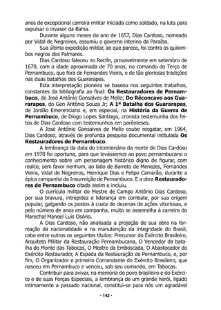 • 142 •
anos de excepcional carreira militar iniciada como soldado, na luta para
expulsar o invasor da Bahia.
Durante alguns meses do ano de 1657, Dias Cardoso, nomeado
por Vidal de Negreiros, assumiu o governo interino da Paraíba.
Sua última expedição militar, ao que parece, foi contra os quilom-
bos negros dos Palmares.
Dias Cardoso faleceu no Recife, provavelmente em setembro de
1670, com a idade aproximada de 70 anos, no comando do Terço de
Pernambuco, que fora de Fernandes Vieira, e de tão gloriosas tradições
nas duas batalhas dos Guararapes.
Esta interpretação pioneira se baseou nos seguintes trabalhos,
constantes da bibliografia ao final: Os Restauradores de Pernam-
buco, de José Antônio Gonsalves de Mello; Do Rêconcavo aos Gua-
rarapes, do Gen Antônio Souza Jr; A 1ª Batalha dos Guararapes,
de Jordão Emerenciano e, em especial, na História da Guerra de
Pernambuco, de Diogo Lopes Santiago, cronista testemunha dos fei-
tos de Dias Cardoso com testemunhos em parênteses.
A José Antônio Gonsalves de Mello coube resgatar, em 1964,
Dias Cardoso, através de profunda pesquisa documental intitulada Os
Restauradores de Pernambuco.
A lembrança da data do tricentenário da morte de Dias Cardoso
em 1970 foi oportuna, para que levássemos ao povo pernambucano o
conhecimento sobre um personagem histórico digno de figurar, com
realce, sem favor nenhum, ao lado de Barreto de Menezes, Fernandes
Vieira, Vidal de Negreiros, Henrique Dias e Felipe Camarão, durante a
épica campanha da Insurreição de Pernambuco. E a obra Restaurado-
res de Pernambuco citada assim o incluiu.
O currículo militar do Mestre de Campo Antônio Dias Cardoso,
por sua bravura, intrepidez e liderança em combate, por sua origem
popular, galgando os postos à custa de dezenas de ações vitoriosas, e
pelo número de anos em campanha, muito se assemelha à carreira do
Marechal Manoel Luís Osório.
A Dias Cardoso, não analisada a projeção de sua obra na for-
mação da nacionalidade e na manutenção da integridade do Brasil,
cabe entre outros os seguintes títulos: Precursor do Exército Brasileiro,
Arquiteto Militar da Restauração Pernambucana, O Vencedor da bata-
lha do Monte das Tabocas, O Mestre da Emboscada, O Abastecedor do
Exército Restaurador, A Espada da Restauração de Pernambuco, e, por
fim, O Organizador e primeiro Comandante do Exército Brasileiro, que
nasceu em Pernambuco e venceu, sob seu comando, em Tabocas.
Contribuir para avivar, na memória do povo brasileiro e do Exérci-
to e de suas Forças Especiais, a lembrança de um grande herói, ligado
intimamente a passado nacional, constitui-se para nós um agradável
 