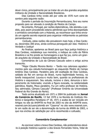 • 143 •
dever cívico, principalmente por se tratar de um dos grandes arquitetos
militares da Unidade e Nacionalidade Brasileiras.
Dias Cardoso tinha vivido até por volta de 1970 num cone de
sombra pela seguinte razão:
Durante o período da Insurreição Pernambucana, fora seu nome
proposto para ser elevado à condição de Mestre de Campo.
No entanto, Portugal, por razões diplomáticas, não atendeu o pe-
dido, pois assim procedendo estaria admitindo que tinha desrespeitado
o armistício concertado com a Holanda, ao reconhecer que tinha envia-
do um agente secreto especial para organizar militarmente os patriotas
pernambucanos.
Contudo, estas razões não prevalecem mais hoje, e Dias Cardo-
so, decorridos 300 anos, ainda continua perseguido por elas: História é
Verdade e Justiça!
Ao finalizar, apelamos ao Brasil para que faça justiça histórica a
Dias Cardoso, restabeleça sua memória, o indique ao culto da Pátria
Brasileira e se lhe preste as homenagens a que faz jus, como um gran-
de arquiteto da Unidade e Nacionalidade do Brasil.
Comentários de Luís da Câmara Cascudo sobre o artigo acima
transcrito.
“Major Cláudio Moreira Bento: – Tardio nos calorosos agradeci-
mentos pelo seu estudo-homenagem ao esquecido Mestre de Campo
Antônio Dias Cardoso. Parabéns pela útil exaltação de Dias Cardoso,
soldado do Rei em serviço do Brasil, numa legitimidade heroica, na
tarefa inesquecível. Louvou-o muito bem, quando os profissionais de
História o esqueceram. Seu estudo, incisivo e claro, denuncia o tem-
peramento do historiador, vivendo a figura evocada, na solidariedade
patriótica. Repito, Meus parabéns. Fui um velho professor de História.
Seu admirador, Câmara Cascudo” (Professor Emérito da Universidade
Federal do Rio Grande do Norte).
Texto acima atualizado em 1971 e 2004 foi publicado no Jornal
do Comércio de Recife, 13 Set 1970 e na Revista do Instituto His-
tórico e Geográfico Paraibano nº 18, 1971 e acaba de ser incluído em
Artigos no site da AHIMTB no final de 2003 no site da AHIMTB www.
resenet.com.br/users/ahimtb em “Caserna” no site www.resenet.com.
br em razão de ser ele a denominação da turma da AMAN de 2003, o
que nos encheu de satisfação por vê-lo reconhecido e cultuado;
Comentário Complementar
Ao escrever sobre o bravo Dias Cardoso, não pretendemos elevá-
-lo à posição histórica superior a dos bravos Fernandes Vieira, Vidal de
 