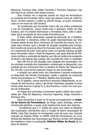 • 144 •
Negreiros, Henrique Dias, Felipe Camarão e Francisco Figueiroa, mas
sim situá-lo ao mesmo nível desses bravos.
Dias Cardoso era a segunda pessoa do Terço de Pernambuco
ao comando de Fernandes Vieira, terço que possuía cerca de 1200 ho-
mens, número superior a todos os demais terços, os quais, oscilavam
cada um em torno de 300 homens.
Se considerado que Fernandes Vieira não era militar profissional
e sim de emergência, cresce ainda mais o destaque militar de Dias
Cardoso, sem no entanto desmerecer a Fernandes Vieira, líder e catali-
sador geral inconteste da Insurreição Pernambucana.
O leitor militar interessado, quando da descrição da 1ª Batalha,
deve perceber a relevância militar do papel desempenhado por Dias
Cardoso desde Arraial Novo. Participou do Conselho de Guerra, foi en-
viado para verificar qual a direção de atuação escolhida pelo inimigo.
No Conselho de Guerra do Biurá foi chamado como “Soldado mais práti-
co e experiente de tudo” para opinar sobre um grande impasse surgido
entre Fernandes Vieira e Vidal de Negreiros, aos quais Barreto de Me-
nezes confiara a condução da batalha, por não ser prático da campanha
do Brasil e das táticas aqui usadas. Seu conselho foi certo e o adotado.
Mas não fica aí sua atuação, pois chegado aos Guararapes, foi-
lhe confiada a atração dos holandeses e emboscada no Boqueirão, uma
reedição de seu memorável feito na batalha do Monte das Tabocas por
ele vencida, e que tornou possível chegar-se aos Guararapes.
A atração com pleno êxito, dos holandeses à grande emboscada
no Boqueirão dos Montes Guararapes, reside o segredo da maiúscula
vitória luso-brasileira na 1ª Batalha, Batalha dos Guararapes.
Na 2ª batalha, vamos encontrá-lo atuando independente, no co-
mando de 550 homens, sobre a ala direita holandesa, apoiada no atual
monte onde situa-se a Igreja N. S. dos Prazeres, e outra vez num qua-
dro de emboscada.
As tropas que comandou numeravam quase o dobro das coman-
dadas por Vidal de Negreiros, Francisco Figueiroa, Diogo Camarão e
Henrique Dias.
Estas conclusões o autor as foi buscar principalmente na Histó-
ria da Guerra de Pernambuco, de Diogo Lopes Santiago, primeiro
cronista das batalhas, e quase certo testemunha ocular das mesmas.
Acreditamos que a 1a
edição de nosso livro sobre as Batalhas
dos Guararapes contribuíram para a criação do Bairro Guararapes da
AMAN, onde Dias Cardoso foi consagrado numa de suas ruas. Quando
instrutor de História Militar na AMAN 1978-80 introduzimos no curso
síntese das Batalhas dos Guararapes que fizemos constar com esboços
das batalhas e texto na publicação História Militar do Brasil da ca-
deira de História.
 