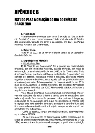 • 145 •
APÊNDICE B
ESTUDO PARA A CRIAÇÃO DO DIA DO EXÉRCITO
BRASILEIRO
1. Finalidade
- Levantamento de dados com vistas à criação do “Dia do Exér-
cito Brasileiro”, a ser comemorado em 19 de abril, data da 1ª Batalha
dos Guararapes, travada em 1648, e da criação, em 1971, do Parque
Histórico Nacional dos Guararapes.
2. Referência
- Enc nº 12 SG/3, de 28 Fev 94 e ordem verbal do Sr Secretário-
Geral do Exército.
3. Exposição de motivos
a. Principais razões
1) O “Espírito de Guararapes” foi a gênese da nacionalidade
brasileira. Em um momento histórico, quando Portugal, em vista da
restauração de sua independência, em 1640, e da “Guerra dos Trinta
Anos”, na Europa, que levou católicos e protestantes (huguenotes) aos
campos de batalha, fraquejava frente à Holanda, desejando mesmo
negociar o Nordeste brasileiro junto àquele país, os patriotas firmaram
um solene juramento. Tal compromisso de honra se verificou em 23 de
maio de 1645, quando 18 chefes insurretos, das três raças formadoras
de nossa gente, liderados por JOÃO FERNANDES VIEIRA, assinaram a
seguinte proclamação:
“Nós, abaixo assinados, nos conjuramos e prometemos em ser-
viço da liberdade não faltar a todo o tempo que for necessário, com
toda a ajuda de fazendas e de pessoas contra qualquer inimigo, em
restauração de nossa pátria; para o que nos obrigamos a manter todo
o segredo que nisto convém; sob pena de quem o contrário fizer será
tido como rebelde e traidor e ficará sujeito ao que as leis em tal caso
permitam.” (foi sublinhado)
Como se observa, surgia, em relação ao Brasil, pela vez primei-
ra, a palavra PÁTRIA.
2) Já é fato assente na historiografia militar brasileira que as
raízes do Exército Nacional (criado, oficialmente, por Decreto de 1º Dez
1824) se encontram fincadas em Guararapes, a partir da constituição
 