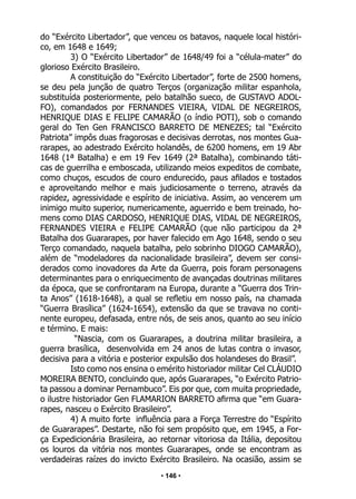 • 146 •
do “Exército Libertador”, que venceu os batavos, naquele local históri-
co, em 1648 e 1649;
3) O “Exército Libertador” de 1648/49 foi a “célula-mater” do
glorioso Exército Brasileiro.
A constituição do “Exército Libertador”, forte de 2500 homens,
se deu pela junção de quatro Terços (organização militar espanhola,
substituída posteriormente, pelo batalhão sueco, de GUSTAVO ADOL-
FO), comandados por FERNANDES VIEIRA, VIDAL DE NEGREIROS,
HENRIQUE DIAS E FELIPE CAMARÃO (o índio POTI), sob o comando
geral do Ten Gen FRANCISCO BARRETO DE MENEZES; tal “Exército
Patriota” impôs duas fragorosas e decisivas derrotas, nos montes Gua-
rarapes, ao adestrado Exército holandês, de 6200 homens, em 19 Abr
1648 (1ª Batalha) e em 19 Fev 1649 (2ª Batalha), combinando táti-
cas de guerrilha e emboscada, utilizando meios expeditos de combate,
como chuços, escudos de couro endurecido, paus afilados e tostados
e aproveitando melhor e mais judiciosamente o terreno, através da
rapidez, agressividade e espírito de iniciativa. Assim, ao vencerem um
inimigo muito superior, numericamente, aguerrido e bem treinado, ho-
mens como DIAS CARDOSO, HENRIQUE DIAS, VIDAL DE NEGREIROS,
FERNANDES VIEIRA e FELIPE CAMARÃO (que não participou da 2ª
Batalha dos Guararapes, por haver falecido em Ago 1648, sendo o seu
Terço comandado, naquela batalha, pelo sobrinho DIOGO CAMARÃO),
além de “modeladores da nacionalidade brasileira”, devem ser consi-
derados como inovadores da Arte da Guerra, pois foram personagens
determinantes para o enriquecimento de avançadas doutrinas militares
da época, que se confrontaram na Europa, durante a “Guerra dos Trin-
ta Anos” (1618-1648), a qual se refletiu em nosso país, na chamada
“Guerra Brasílica” (1624-1654), extensão da que se travava no conti-
nente europeu, defasada, entre nós, de seis anos, quanto ao seu início
e término. E mais:
“Nascia, com os Guararapes, a doutrina militar brasileira, a
guerra brasílica, desenvolvida em 24 anos de lutas contra o invasor,
decisiva para a vitória e posterior expulsão dos holandeses do Brasil”.
Isto como nos ensina o emérito historiador militar Cel CLÁUDIO
MOREIRA BENTO, concluindo que, após Guararapes, “o Exército Patrio-
ta passou a dominar Pernambuco”. Eis por que, com muita propriedade,
o ilustre historiador Gen FLAMARION BARRETO afirma que “em Guara-
rapes, nasceu o Exército Brasileiro”.
4) A muito forte influência para a Força Terrestre do “Espírito
de Guararapes”. Destarte, não foi sem propósito que, em 1945, a For-
ça Expedicionária Brasileira, ao retornar vitoriosa da Itália, depositou
os louros da vitória nos montes Guararapes, onde se encontram as
verdadeiras raízes do invicto Exército Brasileiro. Na ocasião, assim se
 
