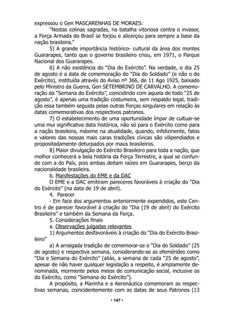 • 147 •
expressou o Gen MASCARENHAS DE MORAES:
“Nestas colinas sagradas, na batalha vitoriosa contra o invasor,
a Força Armada do Brasil se forjou e alicerçou para sempre a base da
nação brasileira.”
5) A grande importância histórico- cultural da área dos montes
Guararapes, tanto que o governo brasileiro criou, em 1971, o Parque
Nacional dos Guararapes.
6) A não existência do “Dia do Exército”. Na verdade, o dia 25
de agosto é a data de comemoração do “Dia do Soldado” (e não o do
Exército), instituída através do Aviso nº 366, de 11 Ago 1925, baixado
pelo Ministro da Guerra, Gen SETEMBRINO DE CARVALHO. A comemo-
ração da “Semana do Exército”, coincidindo com aquela de todo “25 de
agosto”, é apenas uma tradição costumeira, sem respaldo legal, tradi-
ção essa também seguida pelas outras Forças singulares em relação às
datas comemorativas dos respectivos patronos.
7) O estabelecimento de uma oportunidade ímpar de cultuar-se
uma mui significativa data histórica, não só para o Exército como para
a nação brasileira, máxime na atualidade, quando, infelizmente, fatos
e valores das nossas mais caras tradições cívicas são vilipendiados e
propositadamente deturpados por maus brasileiros.
8) Maior divulgação do Exército Brasileiro para toda a nação, que
melhor conhecerá a bela história da Força Terrestre, a qual se confun-
de com a do País, pois ambas deitam raízes em Guararapes, berço da
nacionalidade brasileira.
b. Manifestações do EME e da DAC
O EME e a DAC emitiram pareceres favoráveis à criação do “Dia
do Exército” (na data de 19 de abril).
4. Parecer
- Em face dos argumentos anteriormente expendidos, este Cen-
tro é de parecer favorável à criação do “Dia (19 de abril) do Exército
Brasileiro” e também da Semana da Força.
5. Considerações finais
a. Observações julgadas relevantes
1) Argumentos desfavoráveis à criação do “Dia do Exército Brasi-
leiro”
a) A arraigada tradição de comemorar-se o “Dia do Soldado” (25
de agosto) e respectiva semana, considerando-se as efemérides como
“Dia e Semana do Exército” (aliás, a semana de cada “25 de agosto”,
apesar de não haver qualquer legislação a respeito, é amplamente de-
nominada, mormente pelos meios de comunicação social, inclusive os
do Exército, como “Semana do Exército”).
A propósito, a Marinha e a Aeronáutica comemoram as respec-
tivas semanas, coincidentemente com as datas de seus Patronos (13
 