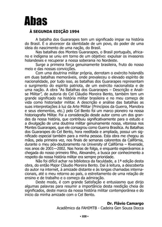 • 13 •
Abas
À SEGUNDA EDIÇÃO 1994
A batalha dos Guararapes tem um significado impar na história
do Brasil. É o alvorecer da identidade de um povo, do poder de uma
ideia do nascimento de uma nação, do Brasil.
Nas batalhas dos Montes Guararapes, o Brasil português, africa-
no e indígena se uniu em torno de um objetivo: expulsar os invasores
holandeses e recuperar a nossa soberania no Nordeste.
Surge a primeira força genuinamente brasileira, fruto do nosso
meio e das nossas convicções.
Com uma doutrina militar própria, derrotam o exército holandês
em duas batalhas memoráveis, onde prevaleceu o elevado espírito de
nacionalidade, por tudo isso, as batalhas dos Guararapes representam
o surgimento do espírito patriota, de um exército nacionalista e de
uma nação. A obra “As Batalhas dos Guararapes – Descrição e Anali-
se Militar”, de autoria do Cel Cláudio Moreira Bento, também tem um
grande significado na história militar brasileira e no meu começo de
vida como historiador militar. A descrição e análise das batalhas as
suas interpretações à luz da Arte Militar (Princípios da Guerra, Manobra
e seus elementos, etc.) pelo Cel Bento foi um marco pioneiro na nossa
historiografia Militar. Foi a consideração desde autor como um dos gran-
des da nossa história, que contribuiu significativamente para o estudo e
a divulgação de uma doutrina militar genuinamente nossa, vitoriosa nos
Montes Guararapes, que ele consagrou como Guerra Brasílica. As Batalhas
dos Guararapes do Cel Bento, hora reeditada e ampliada, possui um sig-
nificado especial também para a minha pessoa. Esta obra me chegou as
mãos, pela primeira vez, nos finais de semanas calorentos da Califórnia,
durante o meu pós-doutoramento na University of Califórnia – Riverside,
nos anos de 2001—2002. Nas horas de folga, e enquanto esperávamos a
chegada do nosso primeiro filho, Alexandre, a busca por conhecimento a
respeito da nossa história militar era sempre prioridade.
Não foi difícil achar na biblioteca da faculdade, a 1ª edição desta
obra, do então Major Cláudio Moreira Bento. Daí à leitura, a descoberta
do autor na internet, à amizade distante e às longas chamadas interna-
cionais, até o meu retorno ao país, o estreitamento de uma relação de
ensino e de trabalho e o começo da admiração.
Deste modo, é com grande Satisfação e entusiasmo que dirijo
algumas palavras para resumir a importância desta reedição cheia de
significados, deste marco da nossa história militar contemporânea e do
início da minha amizade com o Cel Bento.
Dr. Flávio Camargo
Acadêmico da FAHIMTB - Cadeira Gen Souza Docca
• XIII •
 