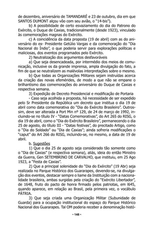 • 148 •
de dezembro, aniversário de TAMANDARÉ e 23 de outubro, dia em que
SANTOS DUMONT alçou vôo com seu avião, o “14-bis”).
b) A possibilidade de certo esvaziamento do dia do Patrono do
Exército, o Duque de Caxias, tradicionalmente (desde 1923), vinculado
às comemorações magnas do Exército.
c) A coincidência da data proposta (19 de abril) com as do ani-
versário do ex- Presidente Getúlio Vargas e da comemoração do “Dia
Nacional do Índio”, o que poderia servir para explorações políticas e
maliciosas, dos eventos programados pelo Exército.
2) Neutralização dos argumentos desfavoráveis
a) Que seja desencadeada, por intermédio dos meios de comu-
nicação, inclusive os da grande imprensa, ampla divulgação do fato, a
fim de que se neutralizem as malévolas interpretações sobre o mesmo.
b) Que todas as Organizações Militares sejam instruídas acerca
da criação das novas efemérides, de modo a que não se empane o
brilhantismo das comemorações do aniversário do Duque de Caxias e
respectiva semana.
3) Expedição de Decreto Presidencial e modificação de Portaria
- Caso seja acolhida a proposta, há necessidade de ser expedido
pelo Sr Presidente da República um decreto que institua o dia 19 de
abril como data comemorativa do “Dia do Exército Brasileiro”. Outros-
sim, deve ser alterada a Port Min nº 129, de 24 de março de 1992, in-
cluindo-se no título IV - “Datas Comemorativas”, do Art 265 do RISG, o
dia 19 de abril, como o “Dia do Exército Brasileiro”, permanecendo o dia
25 de agosto, do título III - “Datas festivas”, do precitado Artigo, como
o “Dia do Soldado” ou “Dia de Caxias”; ainda sofreria modificações o
“caput” do Art 266 do RISG, incluindo-se, no mesmo, a data de 19 de
abril.
b. Sugestões
1) Que o dia 25 de agosto seja considerado tão somente como
o “Dia de Caxias” (e respectiva semana), aliás, ideia do então Ministro
da Guerra, Gen SETEMBRINO DE CARVALHO, que instituiu, em 25 Ago
1923, a “Festa de Caxias”.
2) Que a principal solenidade do “Dia do Exército” (19 Abr) seja
realizada no Parque Histórico dos Guararapes, devendo-se, na divulga-
ção dos eventos, destacar sempre o liame da Instituição com a naciona-
lidade brasileira, ambas surgidas pela criação do “Exército Libertador”,
de 1648, fruto do pacto de honra firmado pelos patriotas, em l645,
quando aparece, em relação ao Brasil, pela primeira vez, o vocábulo
PÁTRIA.
3) Que seja criada uma Organização Militar (Subunidade de
Guarda) para a ocupação institucional do espaço do Parque Histórico
Nacional dos Guararapes. Tal OM poderia receber a denominação histó-
 
