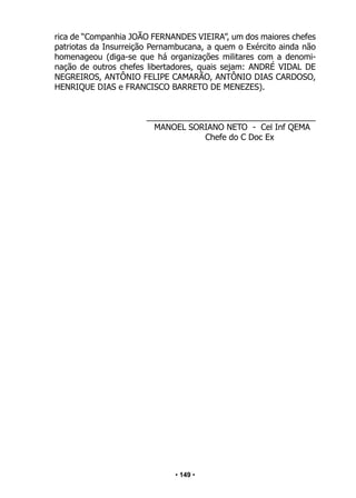 • 149 •
rica de “Companhia JOÃO FERNANDES VIEIRA”, um dos maiores chefes
patriotas da Insurreição Pernambucana, a quem o Exército ainda não
homenageou (diga-se que há organizações militares com a denomi-
nação de outros chefes libertadores, quais sejam: ANDRÉ VIDAL DE
NEGREIROS, ANTÔNIO FELIPE CAMARÃO, ANTÔNIO DIAS CARDOSO,
HENRIQUE DIAS e FRANCISCO BARRETO DE MENEZES).
_____________________________________
MANOEL SORIANO NETO - Cel Inf QEMA
				 Chefe do C Doc Ex
 