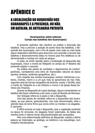 • 150 •
APÊNDICE C
A LOCALIZAÇÃO DO BOQUEIRÃO DOS
GUARARAPES E A PRESENÇA, OU NÃO,
EM BATALHA, DE ARTILHARIA PATRIOTA
(Acompanhar pelos esboços
Campo das batalhas dos Guararapes)
O presente apêndice não interfere na análise e descrição das
batalhas. Visa a precisar a posição do ponto focal das batalhas, o Bo-
queirão dos Guararapes, com o fim de apoiar mais cedo ou mais tarde
algum dispositivo eletrônico para descrever com precisão o terreno das
batalhas e desenvolvimento delas no mesmo para fins didáticos ou de
demonstração a turistas em visita ao parque.
O autor, ao emitir opinião sobre a localização do Boqueirão dos
Guararapes, incluir o monte do Telégrafo no campo da 1ª Batalha não
pretende esgotar o assunto.
Da análise das partes de combates e depoimentos de contem-
porâneos, constatamos uma série de imprecisões naturais da época
(pontos cardeais, acidentes geográficos, etc.).
Com respeito aos montes Guararapes, existem referências a ou-
teiros, montes, morro e a um que mais se aproximava do mar. Este,
segundo carta do Serviço Geográfico do Exército, escala 1:50.000, seria
o monte do Telégrafo ou o do Oitizeiro e nunca o da Igreja Nossa Se-
nhora dos Prazeres.
Quanto ao Boqueirão de Lopes Santiago, alguns comandantes na
batalha não fazem referência a ele como o caso de Barreto de Menezes.
Von Sckoppe refere-se à passo e não a Boqueirão.
Uma das partes de combate refere-se a boqueirões dos Guara-
rapes, ao que parece, generalizando, com esta denominação, toda a
estreita faixa de terra firme que corria entre os montes e os alagados.
É coerente!
É difícil precisar-se hoje o Boqueirão, pois a vegetação existente
na época foi removida. Os alagados foram soterrados. As faldas dos
montes junto à rodovia foram descaracterizadas por escavações.
Para uma determinação definitiva do Boqueirão, caberá a última
palavra ao historiador, ao geólogo, ao botânico e ao arqueólogo, num
trabalho interdisciplinar.
 