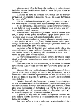 • 151 •
Algumas descrições do Boqueirão conduzem o raciocínio para
localizá-lo no sopé da cota gêmea do atual monte da Igreja Nossa Se-
nhora dos Prazeres.
A análise da parte de combate de Cornelius Van der Branden
conduz para a localização do Boqueirão no sopé da garupa do Oitizeiro
(Ver esboço S/N).
Van der Branden referiu-se que atingira a um terceiro monte e viu
que havia chegado tão longe, tendo o grosso inimigo à sua esquerda.
Se ele considerou a cota gêmea da Igreja como terceiro monte,
a cota da Igreja como segundo e o Oitizeiro como primeiro, teria o ini-
migo à direita e não à esquerda.
Considerando o Boqueirão na garupa do Oitizeiro, Van der Bran-
den, ao atingir a cota gêmea do monte da Igreja, teria o grosso luso-
-brasileiro a sua esquerda se tivesse ultrapassado o Oitizeiro.
Neste último raciocínio, se considerado como segundo monte a
cota da Igreja e terceiro a cota gêmea, Van der Branden teria o grosso
inimigo à sua frente, no Boqueirão formado pela garupa do monte Oiti-
zeiro e não à esquerda, como mencionou.
Ao referir-se Van der Branden a um terceiro monte, isto se deu
porque ele percebera que os Montes Guararapes eram constituídos de
três montes distintos. E, portanto, não confundiria as duas cotas do
monte de Igreja como montes distintos.
As referências apresentadas ao subir o monte do Oitizeiro e após
atingir um terceiro monte, deram-se porque partira da base do monte
do Telégrafo.
Aceitando estes detalhes como certos, as descrições dos demais
comandantes ajustam-se ao raciocínio do Boqueirão na garupa do Oiti-
zeiro.
O monte Oitizeiro, combinado com o Boqueirão, no sopé de sua
garupa, constitui-se, até hoje, na melhor posição defensiva, por sua
dominância sobre os demais e grande extensão. Isto, por ser adequado
à atuação bastante dispersa dos patriotas, conforme já foi analisado
neste trabalho.
Sendo o Boqueirão dos Guararapes na garupa do monte Oitizei-
ro, este possuía uma grande extensão estreita, ou em desfiladeiro, para
nela ser canalizado o inimigo com drástica redução de frente. E mais
atrás ainda mais espaço em desfiladeiro para retardar o inimigo com a
frente reduzida, sem este poder desdobrar seu dispositivo e desenvol-
ver suas táticas para combate em campo aberto.
A posição do Boqueirão, no sopé da cota gêmea, uma vez per-
dido, poderia permitir ao inimigo o seu desdobramento com o uso de
táticas apropriadas.
Por estas razões, o autor acredita que os patriotas não abdica-
 