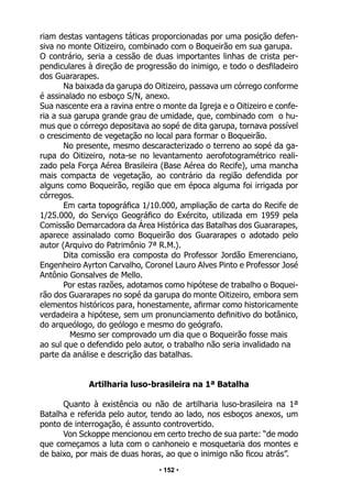 • 152 •
riam destas vantagens táticas proporcionadas por uma posição defen-
siva no monte Oitizeiro, combinado com o Boqueirão em sua garupa.
O contrário, seria a cessão de duas importantes linhas de crista per-
pendiculares à direção de progressão do inimigo, e todo o desfiladeiro
dos Guararapes.
Na baixada da garupa do Oitizeiro, passava um córrego conforme
é assinalado no esboço S/N, anexo.
Sua nascente era a ravina entre o monte da Igreja e o Oitizeiro e confe-
ria a sua garupa grande grau de umidade, que, combinado com o hu-
mus que o córrego depositava ao sopé de dita garupa, tornava possível
o crescimento de vegetação no local para formar o Boqueirão.
No presente, mesmo descaracterizado o terreno ao sopé da ga-
rupa do Oitizeiro, nota-se no levantamento aerofotogramétrico reali-
zado pela Força Aérea Brasileira (Base Aérea do Recife), uma mancha
mais compacta de vegetação, ao contrário da região defendida por
alguns como Boqueirão, região que em época alguma foi irrigada por
córregos.
Em carta topográfica 1/10.000, ampliação de carta do Recife de
1/25.000, do Serviço Geográfico do Exército, utilizada em 1959 pela
Comissão Demarcadora da Área Histórica das Batalhas dos Guararapes,
aparece assinalado como Boqueirão dos Guararapes o adotado pelo
autor (Arquivo do Patrimônio 7ª R.M.).
Dita comissão era composta do Professor Jordão Emerenciano,
Engenheiro Ayrton Carvalho, Coronel Lauro Alves Pinto e Professor José
Antônio Gonsalves de Mello.
Por estas razões, adotamos como hipótese de trabalho o Boquei-
rão dos Guararapes no sopé da garupa do monte Oitizeiro, embora sem
elementos históricos para, honestamente, afirmar como historicamente
verdadeira a hipótese, sem um pronunciamento definitivo do botânico,
do arqueólogo, do geólogo e mesmo do geógrafo.
Mesmo ser comprovado um dia que o Boqueirão fosse mais
ao sul que o defendido pelo autor, o trabalho não seria invalidado na
parte da análise e descrição das batalhas.
Artilharia luso-brasileira na 1ª Batalha
Quanto à existência ou não de artilharia luso-brasileira na 1ª
Batalha e referida pelo autor, tendo ao lado, nos esboços anexos, um
ponto de interrogação, é assunto controvertido.
Von Sckoppe mencionou em certo trecho de sua parte: “de modo
que começamos a luta com o canhoneio e mosquetaria dos montes e
de baixo, por mais de duas horas, ao que o inimigo não ficou atrás”.
 