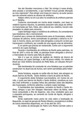 • 153 •
Van der Branden mencionou o fato “do inimigo à nossa direita,
atira pesada e cerradamente, o que também trouxe grande alteração
ao meu regimento”. Para atingir uma tropa em reserva, ao autor parece
que ela somente estaria ao alcance da artilharia.
Watjen referiu-se em sua obra na existência de artilharia patriota
na 1ª Batalha.
Conforme mencionado em trecho deste trabalho, com base no
relatório Queiroz Siqueira, os patriotas possuíam sete peças de artilha-
ria tracionadas por bois. Estes, até a data de seu relatório, haviam sido
poupados no abate para consumo.
Lopes Santiago negou a existência de artilharia. Os comandantes
luso-brasileiros não a mencionaram.
É possível que a pressa do deslocamento para os Guararapes, aliada à
escassez de pólvora, tenha aconselhado os patriotas a deixá-la no Ar-
raial. E mesmo, talvez, por terem sido obrigados a consumir os bois que
tracionavam a artilharia, por ocasião de uma aguda crise de alimentos.
É um ponto que precisa ser esclarecido. Conta com o argumento
contrário de Lopes Santiago.
Durante o bombardeio de artilharia do Recife pelos patriotas, no
final de 1647 e início de 1648, os patriotas foram obrigados a diminuir
a intensidade do mesmo pela falta de pólvora.
Isto é o que se conclui de capítulo da História da Guerra de
Pernambuco, de Lopes Santiago, e até há pouco inédito. Foi velado ao
Brasil por José Antônio Gonsalves de Mello Neto, em Estudos Pernam-
bucanos.
Dito bombardeio foi conduzido de uma fortaleza que os patriotas
construíram no atual Cais da Aurora, sem serem percebidos pelos holan-
deses.
Desta fortaleza, erguida no então sítio do Secá, eles atingiam os
atuais bairros do Recife, Santo Antônio e barra do porto do Recife.
O erguimento desta fortaleza luso-brasileira, em menos de um
mês, e junto aos bairros do Recife e Santo Antônio, constituiu-se num
dos mais brilhantes e ousados feitos dos patriotas antes das Batalhas
dos Guararapes, conforme salientou o próprio Lopes Santiago.
O bombardeio dos holandeses, cercados no Recife e Santo An-
tônio, obrigou a que Von Sckoppe retornasse célere da Bahia, onde
havia conquistado a Ilha de Itaparica. Isto criou condições para que
a esquadra portuguesa, ao comando do Conde de Aguiar, atingisse a
Bahia, ilesa.
Ainda explicando nosso ponto de vista sobre a localização do
Boqueirão, no sopé da garupa do Monte Oitizeiro, procedemos à análise
de outros elementos disponíveis, em 19 de abril de 1971.
Da análise da declaração do Padre Lino Monte Carmelo sobre a
 