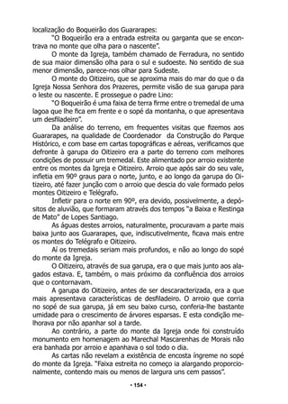 • 154 •
localização do Boqueirão dos Guararapes:
“O Boqueirão era a entrada estreita ou garganta que se encon-
trava no monte que olha para o nascente”.
O monte da Igreja, também chamado de Ferradura, no sentido
de sua maior dimensão olha para o sul e sudoeste. No sentido de sua
menor dimensão, parece-nos olhar para Sudeste.
O monte do Oitizeiro, que se aproxima mais do mar do que o da
Igreja Nossa Senhora dos Prazeres, permite visão de sua garupa para
o leste ou nascente. E prossegue o padre Lino:
“O Boqueirão é uma faixa de terra firme entre o tremedal de uma
lagoa que lhe fica em frente e o sopé da montanha, o que apresentava
um desfiladeiro”.
Da análise do terreno, em frequentes visitas que fizemos aos
Guararapes, na qualidade de Coordenador da Construção do Parque
Histórico, e com base em cartas topográficas e aéreas, verificamos que
defronte à garupa do Oitizeiro era a parte do terreno com melhores
condições de possuir um tremedal. Este alimentado por arroio existente
entre os montes da Igreja e Oitizeiro. Arroio que após sair do seu vale,
infletia em 90º graus para o norte, junto, e ao longo da garupa do Oi-
tizeiro, até fazer junção com o arroio que descia do vale formado pelos
montes Oitizeiro e Telégrafo.
Infletir para o norte em 90º, era devido, possivelmente, a depó-
sitos de aluvião, que formaram através dos tempos “a Baixa e Restinga
de Mato” de Lopes Santiago.
As águas destes arroios, naturalmente, procuravam a parte mais
baixa junto aos Guararapes, que, indiscutivelmente, ficava mais entre
os montes do Telégrafo e Oitizeiro.
Aí os tremedais seriam mais profundos, e não ao longo do sopé
do monte da Igreja.
O Oitizeiro, através de sua garupa, era o que mais junto aos ala-
gados estava. E, também, o mais próximo da confluência dos arroios
que o contornavam.
A garupa do Oitizeiro, antes de ser descaracterizada, era a que
mais apresentava características de desfiladeiro. O arroio que corria
no sopé de sua garupa, já em seu baixo curso, conferia-lhe bastante
umidade para o crescimento de árvores esparsas. E esta condição me-
lhorava por não apanhar sol a tarde.
Ao contrário, a parte do monte da Igreja onde foi construído
monumento em homenagem ao Marechal Mascarenhas de Morais não
era banhada por arroio e apanhava o sol todo o dia.
As cartas não revelam a existência de encosta íngreme no sopé
do monte da Igreja. “Faixa estreita no começo ia alargando proporcio-
nalmente, contendo mais ou menos de largura uns cem passos”.
 