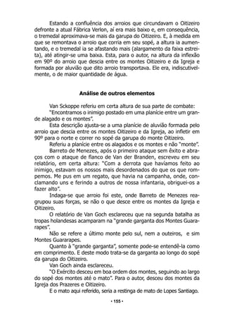 • 155 •
Estando a confluência dos arroios que circundavam o Oitizeiro
defronte a atual Fábrica Verlon, aí era mais baixo e, em consequência,
o tremedal aproximava-se mais da garupa do Oitizeiro. E, à medida em
que se remontava o arroio que corria em seu sopé, a altura ia aumen-
tando, e o tremedal ia se afastando mais (alargamento da faixa estrei-
ta), até atingir-se uma baixa. Esta, para o autor, na altura da inflexão
em 90º do arroio que descia entre os montes Oitizeiro e da Igreja e
formada por aluvião que dito arroio transportava. Ele era, indiscutivel-
mente, o de maior quantidade de água.
Análise de outros elementos
Van Sckoppe referiu em certa altura de sua parte de combate:
“Encontramos o inimigo postado em uma planície entre um gran-
de alagado e os montes”.
Esta descrição ajusta-se a uma planície de aluvião formada pelo
arroio que descia entre os montes Oitizeiro e da Igreja, ao infletir em
90º para o norte e correr no sopé da garupa do monte Oitizeiro.
Referiu a planície entre os alagados e os montes e não “monte”.
Barreto de Menezes, após o primeiro ataque sem êxito e abra-
ços com o ataque de flanco de Van der Branden, escreveu em seu
relatório, em certa altura: “Com a derrota que havíamos feito ao
inimigo, estavam os nossos mais desordenados do que os que rom-
pemos. Me pus em um regato, que havia na campanha, onde, con-
clamando uns e ferindo a outros de nossa infantaria, obriguei-os a
fazer alto”.
Indaga-se que arroio foi este, onde Barreto de Menezes rea-
grupou suas forças, se não o que desce entre os montes da Igreja e
Oitizeiro.
O relatório de Van Goch esclareceu que na segunda batalha as
tropas holandesas acamparam na “grande garganta dos Montes Guara-
rapes”.
Não se refere a último monte pelo sul, nem a outeiros, e sim
Montes Guararapes.
Quanto à “grande garganta”, somente pode-se entendê-la como
em comprimento. E deste modo trata-se da garganta ao longo do sopé
da garupa do Oitizeiro.
Van Goch ainda esclareceu.
“O Exército desceu em boa ordem dos montes, seguindo ao largo
do sopé dos montes até o mato”. Para o autor, desceu dos montes da
Igreja dos Prazeres e Oitizeiro.
E o mato aqui referido, seria a restinga de mato de Lopes Santiago.
 