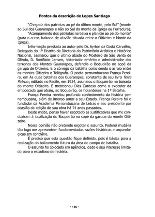 • 156 •
Pontos da descrição de Lopes Santiago
“Chegada dos patriotas ao pé do último monte, pelo Sul” (monte
ao Sul dos Guararapes e não ao Sul do monte da Igreja ou Ferradura).
“Acampamento dos patriotas na baixa e planície ao pé do monte”
(para o autor, baixada de aluvião situada entre o Oitizeiro e Monte da
Igreja).
Informação prestada ao autor pelo Dr. Ayrton da Costa Carvalho,
Delegado do 1º Distrito da Diretoria do Patrimônio Artístico e Histórico
Nacional, assinalou que o último abade do Mosteiro de São Bento de
Olinda, D. Bonifácio Jansen, historiador emérito e administrador dos
terrenos dos Montes Guararapes, defendia o Boqueirão no sopé da
garupa de Oitizeiro. E o córrego da batalha como sendo o arroio entre
os montes Oitizeiro e Telégrafo. O poeta pernambucano França Perei-
ra, em As duas batalhas dos Guararapes, constante de seu livro Terra
Patrum, editado no Recife, em 1924, assinalou o Boqueirão na baixada
do monte Oitizeiro. E mencionou Dias Cardoso como o executor da
emboscada que atraiu, ao Boqueirão, os holandeses na 1ª Batalha.
França Pereira revelou profundo conhecimento da história per-
nambucana, além de imenso amor a seu Estado. França Pereira foi o
fundador da Academia Pernambucana de Letras e seu presidente por
ocasião da edição de sua obra há 74 anos passados.
Deste modo, penso haver esgotado as justificativas que me con-
duziram à localização do Boqueirão no sopé da garupa do monte Oiti-
zeiro.
Nossa opinião não pretende esgotar o assunto. Poderei mudá-la
tão logo me apresentem fundamentadas razões históricas e arqueoló-
gicas em contrário.
É preciso que esta questão fique definida, pois é básica para a
realização do balizamento futuro da área do campo de batalha.
O assunto foi colocado em apêndice, dado o seu interesse limita-
do para o estudioso de história.
 