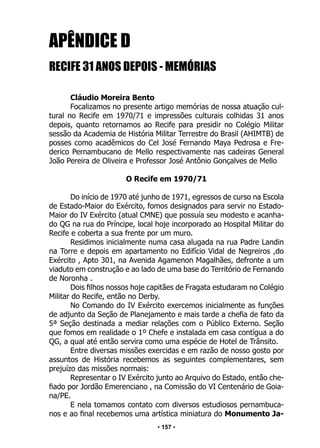 • 157 •
APÊNDICE D
RECIFE 31 ANOS DEPOIS - MEMÓRIAS
Cláudio Moreira Bento
Focalizamos no presente artigo memórias de nossa atuação cul-
tural no Recife em 1970/71 e impressões culturais colhidas 31 anos
depois, quanto retornamos ao Recife para presidir no Colégio Militar
sessão da Academia de História Militar Terrestre do Brasil (AHIMTB) de
posses como acadêmicos do Cel José Fernando Maya Pedrosa e Fre-
derico Pernambucano de Mello respectivamente nas cadeiras General
João Pereira de Oliveira e Professor José Antônio Gonçalves de Mello
O Recife em 1970/71
Do início de 1970 até junho de 1971, egressos de curso na Escola
de Estado-Maior do Exército, fomos designados para servir no Estado-
Maior do IV Exército (atual CMNE) que possuía seu modesto e acanha-
do QG na rua do Príncipe, local hoje incorporado ao Hospital Militar do
Recife e coberta a sua frente por um muro.
Residimos inicialmente numa casa alugada na rua Padre Landin
na Torre e depois em apartamento no Edifício Vidal de Negreiros ,do
Exército , Apto 301, na Avenida Agamenon Magalhães, defronte a um
viaduto em construção e ao lado de uma base do Território de Fernando
de Noronha .
Dois filhos nossos hoje capitães de Fragata estudaram no Colégio
Militar do Recife, então no Derby.
No Comando do IV Exército exercemos inicialmente as funções
de adjunto da Seção de Planejamento e mais tarde a chefia de fato da
5ª Seção destinada a mediar relações com o Público Externo. Seção
que fomos em realidade o 1º Chefe e instalada em casa contígua a do
QG, a qual até então servira como uma espécie de Hotel de Trânsito.
Entre diversas missões exercidas e em razão de nosso gosto por
assuntos de História recebemos as seguintes complementares, sem
prejuízo das missões normais:
Representar o IV Exército junto ao Arquivo do Estado, então che-
fiado por Jordão Emerenciano , na Comissão do VI Centenário de Goia-
na/PE.
E nela tomamos contato com diversos estudiosos pernambuca-
nos e ao final recebemos uma artística miniatura do Monumento Ja-
 