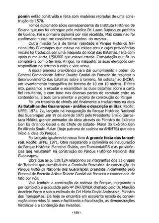 • 158 •
pomin então construída e feita com madeiras retiradas de uma cons-
trução de 1570.
Fomos diplomado sócio correspondente do Instituto Histórico de
Goiana que nos foi entregue pelo médico Dr. Lauro Raposo ex prefeito
de Goiana. Foi o primeiro diploma por nós recebido. Mas como não foi
confirmado nunca me considerei membro do mesmo .
Outra missão foi a de tornar realidade o Parque Histórico Na-
cional dos Guararapes que estava na estaca zero e cujas providências
iniciais foi traduzida por uma maqueta do local das Batalhas, feita com
apoio numa carta 1/50.000 que estava errada. Constatação que fiz ao
compará-la com o terreno. A rigor, na maquete, as suas elevações cor-
respondiam no terreno a vales e vice-versa.
A nossa primeira providência para dar cumprimento a ordem do
General Comandante Arthur Duarte Candal da Fonseca de resgatar o
desenvolvimento das batalhas sobre o terreno, foi solicitar ao INCRA,
um levantamento topográfico do terreno de 10 em 10 metros. E feito
isto, passamos a estudar e reconstituir as duas batalhas sobre a carta
fiel resultante, e com base nas diversas partes de combate entre os
contendores. E tudo para orientar o projeto de construção do Parque
Foi um trabalho de chinês até finalmente o traduzirmos na obra
As Batalhas dos Guararapes - análise e descrição militar. Recife:
UFPE, 1971. 2v., lançado na inauguração do Parque Histórico Nacional
dos Guararapes ,em 19 de abril de 1971 pelo Presidente Emílio Garras-
tazu Médici, grande animador da ideia através do Ministro do Exército
Gen Ex Orlando Geisel e do Chefe de Estado- Maior do Exército Gen
Ex Alfredo Souto Malan (hoje patrono de cadeira na AHIMTB) que dera
início a ideia do Parque .
Foi lançado igualmente nosso livro A grande festa dos lancei-
ros. Recife: UFPE, 1971. Obra resgatando a cerimônia de inauguração
do Parque Histórico Marechal Osório, em Tramandai/RS e as providên-
cias que resultaram na construção do Parque Histórico Nacional dos
Guararapes.
Obra que as p. 119/124 relacionou os integrantes dos 11 grupos
de Trabalho que constituíram a Comissão Provisória de construção do
Parque Histórico Nacional dos Guararapes, presidida inicialmente pelo
General de Exército Arthur Duarte Candal da Fonseca e coordenada de
fato por nós.
Vale lembrar a construção da rodovia do Parque, integrando-o
por completo e executada pelo 4º DRF/DNER chefiado pelo Dr. Marcílio
Anacleto Porto e sob o estímulo do Cel Mário David Andreazza, Ministro
dos Transportes. Ela hoje se encontra em excelente estado de conser-
vação decorridos 31 anos e facilitando a fiscalização, as demonstrações
históricas e a contenção das invasões.
 