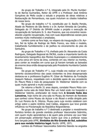 • 159 •
Ao grupo de Trabalho n.º 6, integrado pelo Dr. Murilo Humber-
to de Barros Guimarães, Reitor da UFPE e o Professor José Antônio
Gonçalves de Mello coube o estudo e proposta de obras relativas a
Restauração de Pernambuco, nas quais incluíram os citados trabalhos
de nossa lavra.
No grupo de trabalho n.º 8, constituído por D. Basílio Penido,
Abade do Mosteiro de São Bento e o Dr. Ayrton Almeida de Carvalho,
Delegado do 1º Distrito do DPHAN coube o projeto e execução de
recuperação do Santuário N. S. dos Prazeres, que ora encontrei neces-
sitando urgente recuperação, mas com suas dependências sociais para
eventos muito melhoradas e ampliadas.
Lembro como se fora hoje, na véspera da inauguração o Dr. Ayr-
ton, fiel às lições de Rodrigo de Mello Franco, seu ídolo e modelo,
trabalhando humildemente e de joelhos no enceramento do piso do
Santuário.
Ao grupo de Trabalho n.º 9, chefiado pelo Dr. Alexandre da Costa
Rodrigues, Delegado Regional do INCRA, coube a importante tarefa do
levantamento topográfico dos Montes Guararapes e o estabelecimento
de uma cerca em torno da área, contendo em seu interior os montes,
para conter as invasões em curso que já haviam tomado as baixadas
da enorme área então desapropriada pelo Presidente Humberto Castelo
Branco.
Do grupo de Trabalho nº 1, cuja missão era realizar um levan-
tamento socioeconômico das casas existentes na área desapropriada
destacou-se a professora Eugênia M. César de Medeiros da Fundação
Joaquim Nabuco, respaldada com o decidido apoio de seu presidente
Dr. Mauro Mota e mais do pesquisador Dr. Waldemar Valente com os
quais muito aprendi e muito contatei.
De retorno a Recife 31 anos depois, constatei Mauro Mota con-
sagrado numa sala do Hotel Beira Mar um hotel onde me hospedei e
Waldemar Valente, prefaciador de nosso livro A Grande festa dos
Lanceiros, hoje nome de uma sala no Museu do Homem do Nordeste
que conheci como Museu do Açúcar e do Álcool e então dirigido pelo
Dr. Luiz Pereira da R. Oiticica. Museu para cuja revista colaborei com
artigo sobre o padre Antônio José Caldas, alagoano que teve grande
influência na Proclamação da República Riograndense.
No grupo de trabalho n.º 3 destinado a projetar o revestimento
florístico lembro do grande cientista professor Vasconcelos Sobrinho,
com quem muito aprendemos e de quem pela primeira vez ouvi falar
em preservação ambiental Figura ilustre que viria a prefaciar nosso
livro lançado pela UFPE, Símbolos do Rio Grande do Sul, subsídios
para sua revisão histórica legal. Recife: UFPE, 1971.
Lembro do Professor Vasconcellos Sobrinho falando na angústia
 