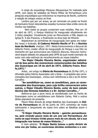 • 161 •
A cargo do arqueólogo Marques Albuquerque foi realizada pela
UFPE, com apoio de soldados da Policia Militar de Pernambuco uma
pesquisa arqueológica que noticiamos na imprensa de Recife, conforme
a relação de artigos nossos ao final.
Lembro que por um acaso, ao ser removido um poste na frente
do Santuário foram descobertas ossadas humanas tidas então como de
mortos nas batalhas.
Nem todos os grupos cumpriram suas missões. Mas em 19
de abril de 1971, o Parque Histórico foi inaugurado oficialmente em
3 (três) estações: Inicialmente junto ao Monumento a FEB, depois na
Igreja N. S dos Prazeres, e finalmente na área hoje do Mirante.
Registraram as cerimônias de inauguração com apoio em traba-
lho nosso e ilustrado, O Caderno Moinho Recife nº 9 e a Revista
Asas do Nordeste .mai/jun. 1971 .Nesta transcrevemos o discurso de
Gilberto Freire, orador oficial da inauguração do Parque e sua foto no
momento em que pronunciava seu histórico discurso. Discurso memo-
rável depois editado em plaqueta pela UFPE da qual recebi exemplar do
autor com este estímulo de reconhecimento ao nosso trabalho.
"Ao Major Cláudio Moreira Bento, organizador admirá-
vel de boa parte das memoráveis comemorações das batalhas
dos Guararapes em 19 de abril de 1971. Gilberto Freire. Reci-
fe,1971.”
Antes , em artigo no Diário de Pernambuco de 20 Mai 1971, e
difundido pelos Diários Associados sob o título – A propósito das come-
morações dos Guararapes , iniciou com referências a nós e ao Dr Airton
Carvalho:
"Ao sensibilizar-se, como se sensibilizou, para as come-
morações dos Guararapes, para cujo brilho concorreram entre
outros, o Major Cláudio Moreira Bento, autor do bom estudo
técnico das famosas batalhas e o Dr. Ayrton Carvalho..."
Referia-se que o povo havia se sensibilizado com os heróis de
Guararapes como se sensibilizava com Roberto Carlos, Pelé e outros
ídolos populares do presente.
Mauro Mota através de artigo Batalhas dos Guararapes no Diá-
rio de Pernambuco de 20 de junho de 1971 comentou de modo
estimulante o lançamento de nosso livro sobre as Batalhas assim o
iniciando.
"O Major Cláudio Moreira Bento – gaúcho pernambuca-
no, pois vivendo pouco mais de um ano em Pernambuco ,foi
como se aqui tivesse vivido pouco mais de um século, tal a sua
integração nos temas de nossa Historia..."
E mais adiante: "O Major Bento tomou a peito dirimir de
uma vez por todas, as numerosas dúvidas existentes e o con-
 