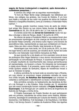 • 162 •
seguiu de forma irretorquível e magistral, após demoradas e
cuidadosas pesquisas..."
E concluiu seu artigo com as seguintes recomendações:
"O livro do Major Bento exige catalogação nas bibliotecas pú-
blicas, nos colégios nos ginásios, nos Cursos de História. É um livro
que impõe a inclusão de seu autor nos quadros de sócios do Instituto
Histórico e Geográfico Brasileiro, como já o lembrou o historiador Pedro
Calmon ."
Mereceu grande incentivo nossos livros de parte do intelec-
tual amigo Nilo Pereira na sua coluna Notas Avulsas do Jornal do
Commércio de 28, 29 e 30 de abril e de 1 e 2 de maio de 1971 .
O cronista social Alex do Jornal do Commércio muito nos aju-
dou a divulgar a ideia do Parque, desde 7 de junho de 1970.
No interior da igreja o Presidente Médici e sua esposa foram alvo
de emocionante homenagem de três crianças de Pernambuco do Gru-
po Escolar Felipe Camarão, uma branca outra negra e uma terceira de
ascendência índia, representando as raças que combateram em Guara-
rapes. Falou por eles o aluno Moisés, hoje beirando os 40 anos.
Homenagem que mais tarde, em 10 de junho de 1971, no mes-
mo lugar fomos o alvo de surpresa, por iniciativa do Dr. Ayrton da Costa
Carvalho e do historiador José Antônio Gonçalves de Mello.
Ao que recordo foi a nós doado um livro exemplar único da lavra
da professora Elisa Vegas Medeiros e seus alunos mencionando nossa
participação na concretização do Parque. A surpresa da homenagem e
a emoção resultante do reconhecimento das crianças pernambucanas
ali representadas, me levaram a chorar. Foi interprete da homenagem
o citado aluno Moisés. E ali presente, agora muito afeiçoado a mim, o
irmão Quiliano zelador do Santuário, depois de resistências iniciais a
que se mexesse na igreja.
A última cerimônia foi no local onde se encontra hoje o Mirante,
em cujo interior se encontram mapas ampliados retirados de nosso
livro então lançado, As Batalhas dos Guararapes que orientam os
visitantes a conhecerem e identificarem os locais e lances da Batalha.
Esta cerimônia consistiu no hasteamento das bandeiras do Bra-
sil e de Portugal e a dos Estados. Estas trazidas por 31 estudantes
que sob nossa coordenação haviam realizado o Projeto Rondon nos
Guararapes. A de Portugal por um cadete da Arma de Engenharia do
Exército de Portugal, a minha Arma.
O Projeto Guararapes do Projeto Rondon do qual participaram
pela vez primeira, estudantes de outras áreas como História, Bibliote-
conomia, Sociologia foi constituído por 6 alunos de História, 6 de Biblio-
teconomia; 2 de Botânica; 4 de Sociologia; 2 de Arquitetura; 2 de Belas
Artes; 4 de Serviço Social e 3 cadetes da Academia Militar das Agulhas
 