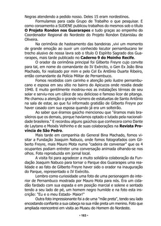 • 163 •
Negras atendendo a pedido nosso. Deles 15 eram nordestinos.
Formulamos para cada Grupo de Trabalho o que pesquisar. E
como coroamento a SUDENE publicou trabalhos do mesmos sob o título
O Projeto Rondon nos Guararapes e tudo graças ao empenho do
Coordenador Regional do Nordeste do Projeto Rondon Estanislau de
Oliveira.
Na cerimônia de hasteamento das bandeiras ,vivi um momento
de grande emoção ao ouvir um conhecido locutor pernambucano ler
trecho alusivo de nossa lavra sob o título O Espírito Sagrado dos Gua-
rarapes, mais tarde publicado no Caderno 9 do Moinho Recife.
O orador da cerimônia principal foi Gilberto Freyre cujo convite
para tal, em nome do comandante do IV Exército, o Gen Ex João Bina
Machado, foi realizado por mim e pelo Cel Ex Antônio Duarte Ribeiro,
então comandante da Polícia Militar de Pernambuco.
Fomos recebidos com carinho e atenção pelo ilustre pernambu-
cano e esposa em seu sítio no bairro do Apicucos onde residia desde
1940. E muito gentilmente mostrou-nos as instalações térreas de seu
solar e serviu-nos um cálice de seu delicioso e famoso licor de pitanga.
Me chamou a atenção o grande número de estatuetas de Santo Antônio
na sala de estar, ao que fui informado gratidão de Gilberto Freyre por
haver casado com sua esposa quando já era um solteirão.
Ao saber que éramos gaúcho mencionou que "éramos mais bra-
sileiros que os demais, porque havíamos optado e lutado pela nacionali-
dade brasileira." E recordou alguns gaúchos que conhecera como Dante
de Laytano e Moisés Velhinho e de suas colaborações na Revista Pro-
víncia de São Pedro.
Mais tarde em companhia do General Bina Machado, fomos vi-
sitar a Fundação Joaquim Nabuco, onde fomos fotografados com Gil-
berto Freyre, mais Mauro Mota numa "cadeira de conversar" que os 4
ocupantes podiam entreter uma conversação animada olhando-se nos
olhos. Foto reproduzida em jornal local.
A visita foi para agradecer a muito solidária colaboração da Fun-
dação Joaquim Nabuco para tornar o Parque dos Guararapes uma rea-
lidade e ao fato de Gilberto Freyre haver sido o orador na inauguração
do Parque, representado o IV Exército.
Lembro como curiosidade uma foto de uma personagem do inte-
rior de Pernambuco mostrada por Mauro Mota para nós. Era um cida-
dão fardado com sua espada e em posição marcial e solene e sentado
tendo a seu lado de pé, um homem negro humilde e na foto esta ins-
crição: "Eu e o meu Estado- Maior!"
Outra foto impressionante foi a de uma "mãe preta", tendo seu lado
encostando confiante a sua cabeça na sua mãe preta um menino. Foto que
ampliada reencontrei em visita ao Museu do Homem do Nordeste.
 