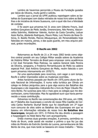 • 164 •
Lembro de havermos percorrido o Museu da Fundação guiados
por Aécio de Oliveira, muito gentil e solícito.
Lembro que o jornal da UFPE publicou reportagem sobre as ba-
talhas do Guararapes com dados retirados de nosso livro sobre as Bata-
lhas e de iniciativa de Ariano Suassuna, com o qual não tive a felicidade
de contatar.
E foi assim que privamos há 31 anos com Gilberto Freyre, José
Antônio Gonçalves de Mello Jordão, Emerenciano, Nilo Pereira, Vascon-
cellos Sobrinho, Waldemar Valente, Ayrton da Costa Carvalho, Leduar
Assis Rocha, Abelardo Rodrigues, Mauro Mota, Luiz Pereira da Rosa Oi-
ticica, D. Basílio Penido, Marcos Albuquerque, etc Personalidades hoje
falecidas em maioria, penso, e das quais guardo, em meu arquivo pes-
soal, gratas recordações.
O Recife em 2002
Retornamos ao Recife de 21 a 24 maio 2002 tendo como obje-
tivo central presidir em seu Colégio Militar sessão solene da Academia
de História Militar Terrestre do Brasil para empossar como acadêmicos
o Cel José Fernando Maia Pedrosa, na cadeira General João Pereira
de Oliveira, sergipano, e Frederico Pernambucano de Mello na cadeira
especial Prof. José Antônio Gonçalves de Mello, recém falecido e com
quem privamos intensamente em 1970/71.
Foi uma oportunidade para revermos, com vagar e com tempo,
Recife e colher impressões sobre as mudanças ocorridas.
Antes havíamos passado por Recife em 1975,como aluno da Es-
cola Nacional de Informações. E numa volta turística por Olinda um
colega no ônibus perguntou para a guia algo acerca das Batalhas dos
Guararapes e ele respondeu indicando-lhe o livro do Major Cláudio Mo-
reira Bento. Foi surpresa para nós e mais para os colegas que me des-
conheciam, como historiador. Mas foi agradável ouvir que havia perma-
necido a nossa contribuição.
Estivemos no Recife nas comemorações dos 350 anos, em 1998,
da 1ª Batalha dos Guararapes a convite de nosso filho Capitão de Cor-
veta Carlos Norberto Stumpf Bento que foi classificado em 2º lugar
num concurso de sites sobre as Batalhas dos Guararapes em que se
baseou em informações retiradas de nosso livro As Batalhas dos
Guararapes, lançado em 1971. O Prêmio lhe deu direito a passagem
e hospedagem no Hotel Beira Mar com acompanhante.
Então vivemos duas grandes emoções. A primeira, cerimônia no
Forte do Brum, onde assisti ele receber o prêmio a que fez jus das
mãos do Ministro do Exército Zenildo de Lucena, pernambucano de São
Bento da Una, que mais tarde se basearia em nosso trabalho – “Abreu
 