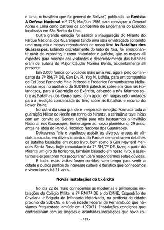 • 165 •
e Lima, o brasileiro que foi general de Bolívar”, publicado na Revista
A Defesa Nacional n.º 725, Mai/Jun 1986 para consagrar o General
Abreu e Lima como patrono da Companhia de Engenharia do Exército
localizada em São Bento da Una.
Outra grande emoção foi assistir a inauguração do Mirante do
Parque Nacional dos Guararapes tendo uma sala envidraçada contendo
uma maqueta e mapas reproduzidos de nosso livro As Batalhas dos
Guararapes. Estando discretamente do lado de fora, foi emocionan-
te ouvir do expositor, e como historiador e gaúcho, que os mapas ali
expostos para mostrar aos visitantes o desenvolvimento das batalhas
eram de autoria do Major Cláudio Moreira Bento, acidentalmente ali
presente.
Em 2.000 fomos convocados mais uma vez, agora pelo coman-
dante da 7ª RM/7ª DE, Gen Div R. Yog M. Uchôa, para em companhia
do Cel José Fernando Maia Pedrosa e Frederico Pernambucano Mello,
realizarmos no auditório da SUDENE palestras sobre em Guerras Ho-
landeses, para a Guarnição do Exército, cabendo a nós falarmos so-
bre as Batalhas dos Guararapes, com apoio em mapas reformulados
para a reedição condensada do livro sobre as Batalhas e recurso do
Power Point.
No outro dia uma grande e inesperada emoção. Formada toda a
guarnição Militar do Recife em torno do Mirante, a cerimônia teve início
com um convite do General Uchôa para nós hastearmos o Pavilhão
Nacional nos Guararapes, homenagem ao nosso pioneirismo, 29 anos,
antes na ideia do Parque Histórico Nacional dos Guararapes.
Deixou-nos feliz e orgulhoso assistir os diversos grupos de ofi-
ciais colocados em diversos pontos do Parque demonstrarem detalhes
da Batalha baseados em nosso livro, bem como o Gen Maynard Mar-
ques Santa Rosa, hoje comandante da 7ª RM/7ª DE, fazer, a partir do
Mirante um giro do horizonte, também baseado em nosso livro, e assis-
tentes e expositores nos procurarem para respondermos sobre dúvidas.
E todas estas visitas foram corridas, sem tempo para sentir a
cidade e outros pontos de interesse cultural e turístico que conhecemos
e vivenciamos há 31 anos.
Novas instalações do Exército
No dia 22 de maio conhecemos as modernas e primorosas ins-
talações do Colégio Militar e 7ª RM/7ª DE e do CMNE, Esquadrão de
Cavalaria e Brigada de Infantaria Motorizada, na periferia da cidade
próximo da SUDENE e Universidade Federal de Pernambuco que ha-
víamos frequentado amiúde em 1970/71. Instalações condignas que
contrastavam com as singelas e acanhadas instalações que havia co-
 