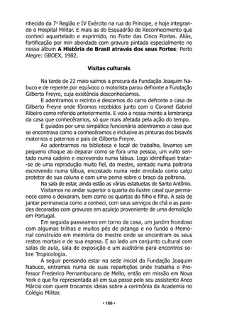 • 166 •
nhecido da 7a
Região e IV Exército na rua do Príncipe, e hoje integran-
do o Hospital Militar. E mais as do Esquadrão de Reconhecimento que
conheci aquartelado e exprimido, no Forte das Cinco Pontas. Aliás,
fortificação por min abordada com gravura pintada especialmente no
nosso álbum A História do Brasil através dos seus Fortes: Porto
Alegre: GBOEX, 1982.
Visitas culturais
Na tarde de 22 maio saímos a procura da Fundação Joaquim Na-
buco e de repente por equívoco o motorista parou defronte a Fundação
Gilberto Freyre, cuja existência desconhecíamos.
E adentramos o recinto e descemos do carro defronte a casa de
Gilberto Freyre onde fôramos recebidos junto com o Coronel Gabriel
Ribeiro como referido anteriormente. E veio a nossa mente a lembrança
da casa que conhecêramos, só que mais afetada pela ação do tempo.
E guiados por uma simpática funcionária adentramos a casa que
se encontrava como a conhecêramos e inclusive as pinturas dos bisavós
maternos e paternos e pais de Gilberto Freyre.
Ao adentrarmos na biblioteca e local de trabalho, levamos um
pequeno choque ao deparar como se fora uma pessoa, um vulto sen-
tado numa cadeira e escrevendo numa tábua. Logo identifiquei tratar-
-se de uma reprodução muito fiel, do mestre, sentado numa poltrona
escrevendo numa tábua, encostado numa rede enrolada como calço
protetor de sua coluna e com uma perna sobre o braço da poltrona.
Na sala de estar, ainda estão as várias estatuetas de Santo Antônio.
Visitamos no andar superior o quarto do ilustre casal que perma-
nece como o deixaram, bem como os quartos do filho e filha. A sala de
jantar permanecia como a conheci, com seus serviços de chá e as pare-
des decoradas com gravuras em azulejo proveniente de uma demolição
em Portugal.
Em seguida passeamos em torno da casa, um jardim frondoso
com algumas trilhas e muitos pés de pitanga e no fundo o Memo-
rial construído em memória do mestre onde se encontram os seus
restos mortais e de sua esposa. E ao lado um conjunto cultural com
salas de aula, sala de exposição e um auditório para encontros so-
bre Tropicologia.
A seguir pensando estar na sede inicial da Fundação Joaquim
Nabuco, entramos numa de suas repartições onde trabalha o Pro-
fessor Frederico Pernambucano de Mello, então em missão em Nova
York e que foi representada ali em sua posse pelo seu assistente Anco
Márcio com quem trocamos ideias sobre a cerimônia da Academia no
Colégio Militar.
 