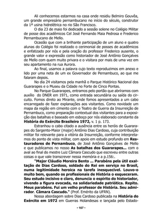 • 167 •
Ali conhecemos estarmos na casa onde residiu Belmiro Gouvêa,
um grande empresário pernambucano no início do século, construtor
da 1ª usina hidrelétrica no rio São Francisco.
O dia 23 de maio foi dedicado a sessão solene no Colégio Militar
de posse dos acadêmicos Cel José Fernando Maia Pedrosa e Frederico
Pernambucano de Mello.
Ocasião que com a brilhante participação de um aluno e quatro
alunas do Colégio foi realizado o cerimonial de posses de acadêmicos
e enfatizado por nós e pela oração do professor Frederico ausente, o
grande valor e expressão como historiador de José Antônio Gonçalves
de Mello com quem muito privara e o visitara por mais de uma vez em
seu apartamento na rua Aurora.
Ao final, usamos a palavra cujo texto reproduzimos em anexo e
lido por uma neta de um ex Governador de Pernambuco, ao que me
falaram depois.
No dia 24 visitamos pela manhã o Parque Histórico Nacional dos
Guararapes e o Museu da Cidade no Forte de Cinco Pontas.
No Parque Guararapes, entramos pelo portão que abríramos com
auxílio do DNER em 1971, como entrada secundária ou saída do cir-
cuito. Fomos direto ao Mirante, onde fomos apresentados a um cabo
encarregado de fazer explanações aos visitantes. Como novidade um
mapa da região em cimento com o Teatro de Guerra da Insurreição de
Pernambuco, como preparação contextual dos visitantes para a exposi-
ção das batalhas e baseado em esboço por nós elaborado constante da
História do Exército Brasileiro 1972, v. 1 p. 173.
Estranhou o cabo citado a ausência entre os heróis de Guarara-
pes do Sargento-Maior (major) Antônio Dias Cardoso, cuja contribuição
militar foi relevante para a vitória da Insurreição, conforme interpreta-
mos do ponto de vista militar, com apoio em estudo profundo em Res-
tauradores de Pernambuco, de José Antônio Gonçalves de Mello
e que publicamos no nosso As batalhas dos Guararapes... com o
aval ao final do mestre Luiz Câmara Cascudo que escreveu entre outras
coisas o que vale transcrever nessa memória e a p.156:.
"Major Cláudio Moreira Bento ... Parabéns pela útil exal-
tação de Dias Cardoso, soldado do Rei em serviço no Brasil,
numa legitimidade heroica na tarefa inesquecível. Louvo-o
muito bem, quando os profissionais de História o esqueceram.
Seu estudo incisivo e claro, denuncia o espírito do historiador,
vivendo a figura evocada, na solidariedade patriótica. Repito.
Meus parabéns. Fui um velho professor de História. Seu admi-
rador. Câmara Cascudo." (Prof. Emérito da UFRN).
Nossa abordagem sobre Dias Cardoso publicada na História do
Exército em 1972 em Guerras Holandesas e lançada pelo Estado-
 