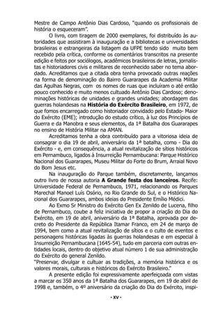 • 15 •
Mestre de Campo Antônio Dias Cardoso, “quando os profissionais de
história o esqueceram”.
O livro, com tiragem de 2000 exemplares, foi distribuído às au-
toridades que assistiram à inauguração e a bibliotecas e universidades
brasileiras e estrangeiras da listagem da UFPE tendo sido muito bem
recebido pela crítica, conforme os comentários transcritos na presente
edição e feitos por sociólogos, acadêmicos brasileiros de letras, jornalis-
tas e historiadores civis e militares de reconhecido saber no tema abor-
dado. Acreditamos que a citada obra tenha provocado outras reações
na forma de denominação do Bairro Guararapes da Academia Militar
das Agulhas Negras, com os nomes de ruas que incluíram o até então
pouco conhecido e muito menos cultuado Antônio Dias Cardoso; deno-
minações históricas de unidades e grandes unidades; abordagem das
guerras holandesas na História do Exército Brasileiro, em 1972, de
que fomos encarregado como historiador convidado pelo Estado- Maior
do Exército (EME); introdução do estudo crítico, à luz dos Princípios de
Guerra e da Manobra e seus elementos, da 1ª Batalha dos Guararapes
no ensino de História Militar na AMAN.
Acreditamos tenha a obra contribuído para a vitoriosa ideia de
consagrar o dia 19 de abril, aniversário da 1ª batalha, como - Dia do
Exército - e, em consequência, a atual revitalização de sítios históricos
em Pernambuco, ligados à Insurreição Pernambucana: Parque Histórico
Nacional dos Guararapes, Museu Militar do Forte do Brum, Arraial Novo
do Bom Jesus etc.
Na inauguração do Parque também, discretamente, lançamos
outro livro de nossa autoria A Grande festa dos lanceiros. Recife:
Universidade Federal de Pernambuco, 1971, relacionando os Parques
Marechal Manoel Luís Osório, no Rio Grande do Sul, e o Histórico Na-
cional dos Guararapes, ambos ideias do Presidente Emílio Médici.
Ao Exmo Sr Ministro do Exército Gen Ex Zenildo de Lucena, filho
de Pernambuco, coube a feliz iniciativa de propor a criação do Dia do
Exército, em 19 de abril, aniversário da 1ª Batalha, aprovada por de-
creto do Presidente da República Itamar Franco, em 24 de março de
1994, bem como a atual revitalização de sítios e o culto de eventos e
personagens históricas ligadas às guerras holandesas e em especial à
Insurreição Pernambucana (1645-54), tudo em parceria com outras en-
tidades locais, dentro do objetivo atual número 1 de sua administração
do Exército do general Zenildo.
“Preservar, divulgar e cultuar as tradições, a memória histórica e os
valores morais, culturais e históricos do Exército Brasileiro.”
A presente edição foi expressivamente aperfeiçoada com vistas
a marcar os 350 anos da 1ª Batalha dos Guararapes, em 19 de abril de
1998 e, também, o 4º aniversário da criação do Dia do Exército, inspi-
• XV •
 
