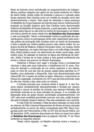 • 168 •
Maior do Exército como contribuição ao sesquicentenário da Indepen-
dência, publicou alegoria com apoio em seu busto existente em Vitória
de Santo Antão .Desde então foi ampliada a gravura e cultuado pelas
forças especiais Dias Cardoso como um modelo de atuação como eles
doutrinariamente o fazem. Mais tarde foi solicitada a nossa presença
no Batalhão de Forças Especiais do Exército para instruir historicamente
proposta ao Escalão Superior para Dias Cardoso como denominação
histórica do Batalhão de Forças Especiais ,a qual aprovada. Se existirem
dúvidas sobre figurar ou não entre os heróis de Guararapes e só realiza-
rem leitura atenta de nosso citado livro As Batalhas dos Guararapes
e nele sua biografia. Talvez a animosidade histórica justificada dos per-
nambucanos contra os portugueses tenha sido responsável pela exclu-
são política do português Dias Cardoso entre os heróis de Guararapes
e feita a seleção por critério político-social e não critério militar. Ou um
branco da ilha da Madeira, Antônio Fernandes Vieira; um mulato, André
Vidal de Negreiros; um negro Henrique Dias e um índio Felipe Camarão.
Este critério político social, em detrimento do militar social julgo, salvo
melhor juízo, foi adotado no Exército na figura dos Patriarcas do Exér-
cito. Ainda é tempo de se fazer justiça a este grande profissional das
armas e colocar sua gravura no Parque Guararapes.
Visitamos o Parque com vagar e emoção cívica e constatarmos
vitoriosa a ideia pelo qual lutáramos e trabalhamos há 31 anos. Cha-
mou-me atenção a construção de um centro esportivo a céu aberto,
justo no meio de uma das vias de acesso usadas pelos patriotas na 1ª
batalha, para desbordar o Boqueirão. Este hoje descaracterizado pela
rodovia BR 101 e casario de ambos os lados. Notamos o crescimento no
Parque da vegetação, inexistente em 1971 que permitia profunda visão
do alto dos montes e dos vales entre os montes.
A entrada principal que conduzia direto à Igreja N. S. dos Pra-
zeres estava completamente descaracterizada e tomada por casario,
obrigando a recuar os portões de entrada, que estavam fechados não
permitindo articular-se as duas entradas do parque. E as invasões da
depressão atrás da igreja haviam aumentado consideravelmente. Em
1971 elas eram rarefeitas permitindo conviver com elas, então levanta-
das pela Fundação Joaquim Nabuco. Mas elas explodiram sem controle.
O mais triste foi constatar a falta da placa colocada no local onde
ao retornar da FEB o General Mascarenhas de Morais ali havia colocado
simbolicamente os louros da vitória conquistada pela FEB. Placa inau-
gurada junto com Monumento a FEB, no 25º ano do Dia da Vitória ,em
28 dezembro 1970, conforme documento em fotos no nosso livro sobre
as Batalhas dos Guararapes entre as páginas 165/166. 1ª ed. Placa
contendo os seguintes dizeres:
"Nesta colina sagrada, na Batalha vitoriosa contra o invasor, a
 