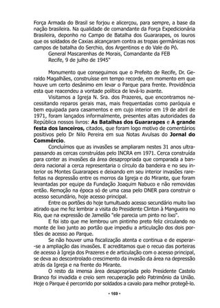 • 169 •
Força Armada do Brasil se forjou e alicerçou, para sempre, a base da
nação brasileira. Na qualidade de comandante da Força Expedicionária
Brasileira, deponho no Campo de Batalha dos Guararapes, os louros
que os soldados de Caxias alcançaram contra as tropas germânicas nos
campos de batalha do Serchio, dos Argentinos e do Vale do Pó.
General Mascarenhas de Morais, Comandante da FEB
Recife, 9 de julho de 1945"
Monumento que conseguimos que o Prefeito de Recife, Dr. Ge-
raldo Magalhães, construísse em tempo recorde, em momento em que
houve um certo desânimo em levar o Parque para frente. Providência
esta que reacendeu a vontade política de levá-lo avante.
Visitamos a Igreja N. Sra. dos Prazeres, que encontramos ne-
cessitando reparos gerais mas, mais frequentadas como paróquia e
bem equipada para casamentos e em cujo interior em 19 de abril de
1971, foram lançados informalmente, presentes altas autoridades da
República nossos livros: As Batalhas dos Guararapes e A grande
festa dos lanceiros, citados, que foram logo motivo de comentários
positivos pelo Dr Nilo Pereira em sua Notas Avulsas do Jornal do
Commércio.
Concluímos que as invasões se ampliaram nestes 31 anos ultra-
passando as cercas construídas pelo INCRA em 1971. Cerca construída
para conter as invasões da área desapropriada que comparada a ban-
deira nacional a cerca representaria o círculo da bandeira e no seu in-
terior os Montes Guararapes e deixando em seu interior invasões rare-
feitas na depressão entre os morros da Igreja e do Mirante, que foram
levantadas por equipe da Fundação Joaquim Nabuco e não removidas
então. Remoção na época só de uma casa pelo DNER para construir o
acesso secundário, hoje acesso principal.
Entre os portões do hoje tumultuado acesso secundário muito lixo
atirado que me fez lembrar a visita do Presidente Clinton à Mangueira no
Rio, que na expressão de Jamelão "ele parecia um pinto no lixo".
E foi isto que me lembrou um pintinho preto feliz circulando no
monte de lixo junto ao portão que impediu a articulação dos dois por-
tões de acesso ao Parque.
Se não houver uma fiscalização atenta e continua e de esperar-
-se a ampliação das invasões. E acreditamos que o recuo das porteiras
de acesso à Igreja dos Prazeres e de articulação com o acesso principal,
se deva ao descontrolado crescimento da invasão da área na depressão
atrás da Igreja e na frente do Mirante.
O resto da imensa área desapropriada pelo Presidente Castelo
Branco foi invadida e creio sem recuperação pelo Patrimônio da União.
Hoje o Parque é percorrido por soldados a cavalo para melhor protegê-lo.
 