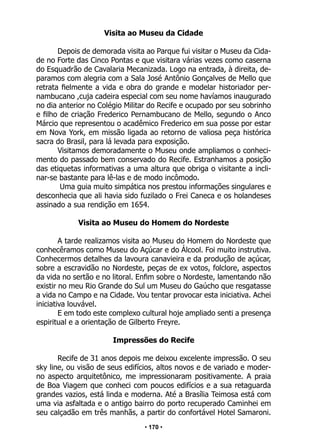 • 170 •
Visita ao Museu da Cidade
Depois de demorada visita ao Parque fui visitar o Museu da Cida-
de no Forte das Cinco Pontas e que visitara várias vezes como caserna
do Esquadrão de Cavalaria Mecanizada. Logo na entrada, à direita, de-
paramos com alegria com a Sala José Antônio Gonçalves de Mello que
retrata fielmente a vida e obra do grande e modelar historiador per-
nambucano ,cuja cadeira especial com seu nome havíamos inaugurado
no dia anterior no Colégio Militar do Recife e ocupado por seu sobrinho
e filho de criação Frederico Pernambucano de Mello, segundo o Anco
Márcio que representou o acadêmico Frederico em sua posse por estar
em Nova York, em missão ligada ao retorno de valiosa peça histórica
sacra do Brasil, para lá levada para exposição.
Visitamos demoradamente o Museu onde ampliamos o conheci-
mento do passado bem conservado do Recife. Estranhamos a posição
das etiquetas informativas a uma altura que obriga o visitante a incli-
nar-se bastante para lê-las e de modo incômodo.
Uma guia muito simpática nos prestou informações singulares e
desconhecia que ali havia sido fuzilado o Frei Caneca e os holandeses
assinado a sua rendição em 1654.
Visita ao Museu do Homem do Nordeste
A tarde realizamos visita ao Museu do Homem do Nordeste que
conhecêramos como Museu do Açúcar e do Álcool. Foi muito instrutiva.
Conhecermos detalhes da lavoura canavieira e da produção de açúcar,
sobre a escravidão no Nordeste, peças de ex votos, folclore, aspectos
da vida no sertão e no litoral. Enfim sobre o Nordeste, lamentando não
existir no meu Rio Grande do Sul um Museu do Gaúcho que resgatasse
a vida no Campo e na Cidade. Vou tentar provocar esta iniciativa. Achei
iniciativa louvável.
E em todo este complexo cultural hoje ampliado senti a presença
espiritual e a orientação de Gilberto Freyre.
Impressões do Recife
Recife de 31 anos depois me deixou excelente impressão. O seu
sky line, ou visão de seus edifícios, altos novos e de variado e moder-
no aspecto arquitetônico, me impressionaram positivamente. A praia
de Boa Viagem que conheci com poucos edifícios e a sua retaguarda
grandes vazios, está linda e moderna. Até a Brasília Teimosa está com
uma via asfaltada e o antigo bairro do porto recuperado Caminhei em
seu calçadão em três manhãs, a partir do confortável Hotel Samaroni.
 