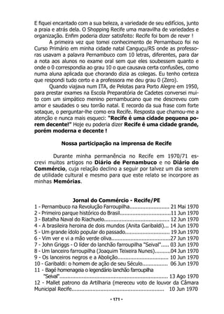 • 171 •
E fiquei encantado com a sua beleza, a variedade de seu edifícios, junto
a praia e atrás dela. O Shopping Recife uma maravilha de variedades e
organização. Enfim poderia dizer satisfeito: Recife foi bom de rever !
A primeira vez que tomei conhecimento de Pernambuco foi no
Curso Primário em minha cidade natal Canguçu/RS onde as professo-
ras usavam a palavra Pernambuco com 10 letras, diferentes, para dar
a nota aos alunos no exame oral sem que eles soubessem quanto e
onde o 0 correspondia ao grau 10 o que causava certa confusões, como
numa aluna aplicada que chorando dizia as colegas. Eu tenho certeza
que respondi tudo certo e a professora me deu grau 0 (Zero).
Quando viajava num ITA, de Pelotas para Porto Alegre em 1950,
para prestar exames na Escola Preparatória de Cadetes conversei mui-
to com um simpático menino pernambucano que me descreveu com
amor e saudades o seu torrão natal. E recordo da sua frase com forte
sotaque, o perguntar-lhe como era Recife. Resposta que chamou-me a
atenção e nunca mais esqueci: "Recife é uma cidade pequena po-
rem decente!" Hoje eu poderia dizer Recife é uma cidade grande,
porém moderna e decente !
Nossa participação na imprensa de Recife
Durante minha permanência no Recife em 1970/71 es-
crevi muitos artigos no Diário de Pernambuco e no Diário do
Commércio, cuja relação declino a seguir por talvez um dia serem
de utilidade cultural e mesmo para que este relato se incorpore as
minhas Memórias.
Jornal do Commércio - Recife/PE
1 - Pernambuco na Revolução Farroupilha......................... 21 Mai 1970
2 - Primeiro parque histórico do Brasil................................11 Jun 1970
3 - Batalha Naval do Riachuelo......................................... 12 Jun 1970
4 - A brasileira heroina de dois mundos (Anita Garibaldi)... 14 Jun 1970
5 - Um grande ídolo popular do passado............................ 19 Jun 1970
6 - Vim ver e vi a mão verde oliva.....................................27 Jun 1970
7 - John Griggs - O líder do lanchão farroupilha "Seival"..... 03 Jun 1970
8 - Um lanceiro farroupilha (Joaquim Teixeira Nunes)..........04 Jun 1970
9 - Os lanceiros negros e a Abolição................................ 10 Jun 1970
10 - Garibaldi: o homem de ação de seu Século................ 06 Jun 1970
11 - Bagé homenageia o legendário lanchão farroupilha
"Seival".................................................................... 13 Ago 1970
12 - Mallet patrono da Artilharia (mereceu voto de louvor da Câmara
Municipal Recife.......................................................... 10 Jun 1970
 