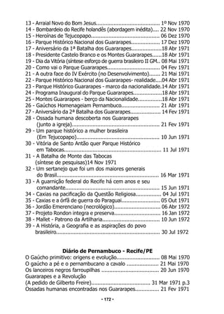 • 172 •
13 - Arraial Novo do Bom Jesus........................................ 1º Nov 1970
14 - Bombardeio do Recife holandês (abordagem inédita).... 22 Nov 1970
15 - Heroínas de Tejucopapo........................................... 06 Dez 1970
16 - Parque Histórico Nacional dos Guararapes.................. 17 Dez 1970
17 - Aniversário da 1ª Batalha dos Guararapes...................18 Abr 1971
18 - Presidente Castelo Branco e os Montes Guararapes......18 Abr 1971
19 - Dia da Vitória (síntese esforço de guerra brasileiro II GM.. 08 Mai 1971
20 - Como vai o Parque Guararapes................................. 04 Fev 1971
21 - A outra face do IV Exército (no Desenvolvimento)....... 21 Mai 1971
22 - Parque Histórico Nacional dos Guararapes- realidade....04 Abr 1971
23 - Parque Histórico Guararapes - marco da nacionalidade.14 Abr 1971
24 - Programa Inaugural do Parque Guararapes..................18 Abr 1971
25 - Montes Guararapes - berço da Nacionalidade...............18 Abr 1971
26 - Gaúchos Homenageiam Pernambuco........................ 21 Abr 1971
27 - Aniversário da 2ª Batalha dos Guararapes................... 14 Fev 1971
28 - Ossada humana descoberta nos Guararapes
(junto a igreja)....................................................... 21 Fev 1971
29 - Um parque histórico a mulher brasileira
(Em Tejucopapo).................................................... 10 Jun 1971
30 - Vitória de Santo Antão quer Parque Histórico
em Tabocas............................................................. 11 Jul 1971
31 - A Batalha de Monte das Tabocas
(síntese de pesquisas)14 Nov 1971
32 - Um sertanejo que foi um dos maiores generais
do Brasil................................................................ 16 Mar 1971
33 - A guarnição federal do Recife há cem anos e seu
comandante........................................................... 15 Jun 1971
34 - Caxias na pacificação da Questão Religiosa................ 04 Jul 1971
35 - Caxias e a órfã de guerra do Paraguai........................ 05 Out 1971
36 - Jordão Emerenciano (necrológico)............................. 06 Abr 1972
37 - Projeto Rondon integra e preserva............................. 16 Jan 1972
38 - Mallet - Patrono da Artilharia.................................... 10 Jun 1972
39 - A História, a Geografia e as aspirações do povo
brasileiro................................................................. 30 Jul 1972
Diário de Pernambuco - Recife/PE
O Gaúcho primitivo: origens e evolução........................... 08 Mai 1970
O gaúcho a pé e o pernambucano a cavalo .................... 21 Mai 1970
Os lanceiros negros farroupilhas .................................... 20 Jun 1970
Guararapes e a Revolução
(A pedido de Gilberto Freire)..................................... 31 Mar 1971 p.3
Ossadas humanas encontradas nos Guararapes............... 21 Fev 1971
 