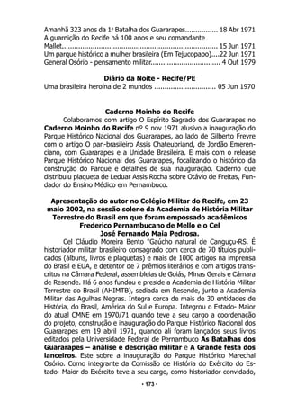 • 173 •
Amanhã 323 anos da 1a
Batalha dos Guararapes................ 18 Abr 1971
A guarnição do Recife há 100 anos e seu comandante
Mallet............................................................................ 15 Jun 1971
Um parque histórico a mulher brasileira (Em Tejucopapo)....22 Jun 1971
General Osório - pensamento militar.................................. 4 Out 1979
Diário da Noite - Recife/PE
Uma brasileira heroína de 2 mundos .............................. 05 Jun 1970
Caderno Moinho do Recife
Colaboramos com artigo O Espírito Sagrado dos Guararapes no
Caderno Moinho do Recife nº 9 nov 1971 alusivo a inauguração do
Parque Histórico Nacional dos Guararapes, ao lado de Gilberto Freyre
com o artigo O pan-brasileiro Assis Chateubriand, de Jordão Emeren-
ciano, com Guararapes e a Unidade Brasileira. E mais com o release
Parque Histórico Nacional dos Guararapes, focalizando o histórico da
construção do Parque e detalhes de sua inauguração. Caderno que
distribuiu plaqueta de Leduar Assis Rocha sobre Otávio de Freitas, Fun-
dador do Ensino Médico em Pernambuco.
Apresentação do autor no Colégio Militar do Recife, em 23
maio 2002, na sessão solene da Academia de História Militar
Terrestre do Brasil em que foram empossado acadêmicos
Frederico Pernambucano de Mello e o Cel
José Fernando Maia Pedrosa.
Cel Cláudio Moreira Bento "Gaúcho natural de Canguçu-RS. É
historiador militar brasileiro consagrado com cerca de 70 títulos publi-
cados (álbuns, livros e plaquetas) e mais de 1000 artigos na imprensa
do Brasil e EUA, e detentor de 7 prêmios literários e com artigos trans-
critos na Câmara Federal, assembleias de Goiás, Minas Gerais e Câmara
de Resende. Há 6 anos fundou e preside a Academia de História Militar
Terrestre do Brasil (AHIMTB), sediada em Resende, junto a Academia
Militar das Agulhas Negras. Integra cerca de mais de 30 entidades de
História, do Brasil, América do Sul e Europa. Integrou o Estado- Maior
do atual CMNE em 1970/71 quando teve a seu cargo a coordenação
do projeto, construção e inauguração do Parque Histórico Nacional dos
Guararapes em 19 abril 1971, quando ali foram lançados seus livros
editados pela Universidade Federal de Pernambuco As Batalhas dos
Guararapes – análise e descrição militar e A Grande festa dos
lanceiros. Este sobre a inauguração do Parque Histórico Marechal
Osório. Como integrante da Comissão de História do Exército do Es-
tado- Maior do Exército teve a seu cargo, como historiador convidado,
 