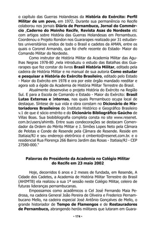• 174 •
o capítulo das Guerras Holandesas da História do Exército: Perfil
Militar de um povo, em 1972. Durante sua permanência no Recife
colaborou nos jornais Diário de Pernambuco, Jornal do Commér-
cio ,Caderno do Moinho Recife, Revista Asas do Nordeste etc
com artigos sobre História das Guerras Holandesas em Pernambuco.
Coordenou o Projeto Rondon nos Guararapes realizado por 31 estudan-
tes universitários vindos de todo o Brasil e cadetes da AMAN, entre os
quais o Coronel Armando, que foi chefe recente do Estado- Maior do
Comando Militar do Nordeste.
Como instrutor de História Militar da Academia Militar das Agu-
lhas Negras 1978-80 ,nela introduziu o estudo das Batalhas dos Gua-
rarapes que fez constar do livros Brasil História Militar, editado pela
cadeira de História Militar e no manual de sua autoria Como estudar
e pesquisar a História do Exército Brasileiro, editado pelo Estado
- Maior do Exército em 1978 e ora por este órgão mandado reeditar e
agora sob a égide da Academia de História Militar Terrestre do Brasil.
Atualmente desenvolve o projeto História do Exército na Região
Sul. E para a Escola de Comando e Estado - Maior do Exército: Brasil
Lutas Externas e Internas, nas quais Pernambuco ocupa local de
destaque. Síntese de sua vida e obra constam no Dicionário de His-
toriadores Brasileiros do Instituto Histórico e Geográfico Brasileiro
v.1 de que é sócio emérito e do Dicionário Bibliográfico Gaúcho de
Villas Boas. Sua biobibliografia completa consta no site www.resenet.
com.br/users/ahimtb. Entre suas condecorações se destacam Comen-
dador da Ordem do Mérito Militar e J. Simões Lopes Neto pela Câmara
de Pelotas e Conde de Resende pela Câmara de Resende. Reside em
Itatiaia/RJ e seu endereço eletrônico é cmbento@resenet.com.br. e o
residencial Rua Florença 266 Bairro Jardim das Rosas - Itatiaia/RJ - CEP
27580-000."
Palavras do Presidente da Academia no Colégio Militar
do Recife em 23 maio 2002
Hoje, decorridos 6 anos e 2 meses de fundada, em Resende, A
Cidade dos Cadetes, a Academia de História Militar Terrestre do Brasil
(AHIMTB) ela realizou a sua 1ª sessão neste Colégio Militar, celeiro de
futuras lideranças pernambucanas.
Empossamos como acadêmicos o Cel José Fernando Maia Pe-
drosa, na cadeira General João Pereira de Oliveira e Frederico Pernam-
bucano Mello, na cadeira especial José Antônio Gonçalves de Mello, o
grande historiador de Tempo de Flamengos e de Restauradores
de Pernambuco, abrangendo heróis militares que lutaram em Guara-
 