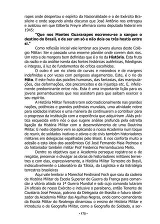 • 175 •
rapes onde despertou o espírito da Nacionalidade e o de Exército Bra-
sileiro e onde segundo ainda discurso que José Antônio nos entregou
e avalizou em que Gilberto Freyre afirmara como deputado federal em
1945:
"Que nos Montes Guararapes escreveu-se a sangue o
destino do Brasil, o de ser um só e não dois ou três hostis entre
si."
Como reflexão inicial vale lembrar aos jovens alunos deste Colé-
gio Militar: Ser o passado uma enorme planície onde correm dois rios.
Um reto e de margens bem definidas que é o rio da História. Esta fruto
da razão e da análise isenta das fontes históricas autênticas, fidedignas
e integras, à luz de fundamentos de crítica escolhidos.
O outro é um rio cheio de curvas e meandros e de margens
indefinidas e por vezes com perigosos alagamentos. Este, é o rio do
Mito. E este fruto das paixões humanas, das fantasias, das manipula-
ções, das deformações, dos preconceitos e da injustiça etc. E, infeliz-
mente predominante entre nós. Esta é uma importante lição para os
jovens pernambucanos que nos assistem para que saibam exercer o
seu espírito.
A História Militar Terrestre tem sido tradicionalmente nas grandes
nações, potências e grandes potências mundiais, uma atividade nobre
para soldados inativos e uma maneira de continuarem a contribuir para
o progresso da instituição com a experiência que adquiriram .Aliás prá-
tica esquecida entre nós o que sugere análise profunda pela estreita
ligação da História Militar com o desenvolvimento de uma Doutrina
Militar. E neste objetivo vem se aplicando a nossa Academia num toque
de reunir, de soldados inativos e ativos e de civis também historiadores
militares em delegacias espalhadas pelo Brasil. E nos conforta muito a
adesão a esta ideia dos acadêmicos Cel José Fernando Maia Pedrosa e
do historiador também militar Prof Frederico Pernambucano Mello.
Dentre os objetivos que a Academia persegue registre-se o de
resgatar, preservar e divulgar as obras de historiadores militares terres-
tres e com elas, expressivamente, a História Militar Terrestre do Brasil,
indiscutivelmente o Laboratório da Tática, da Logística e da Estratégia
terrestres brasileiras
Aqui vale lembrar o Marechal Ferdinand Foch que saiu da cadeira
de História Militar da Escola Superior de Guerra da França para coman-
dar a vitória aliada na 1ª Guerra Mundial e sob cujo comando lutaram
24 oficiais de nosso Exército e inclusive o paraibano, então Tenente de
Cavalaria José Pessoa, patrono da Delegacia de Brasília e futuro ideali-
zador da Academia Militar das Agulhas Negras, onde como comandante
da Escola Militar do Realengo dinamizou o ensino de História Militar e
introduziu o de Geografia Militar, como a Geografia do Soldado, a ser-
 